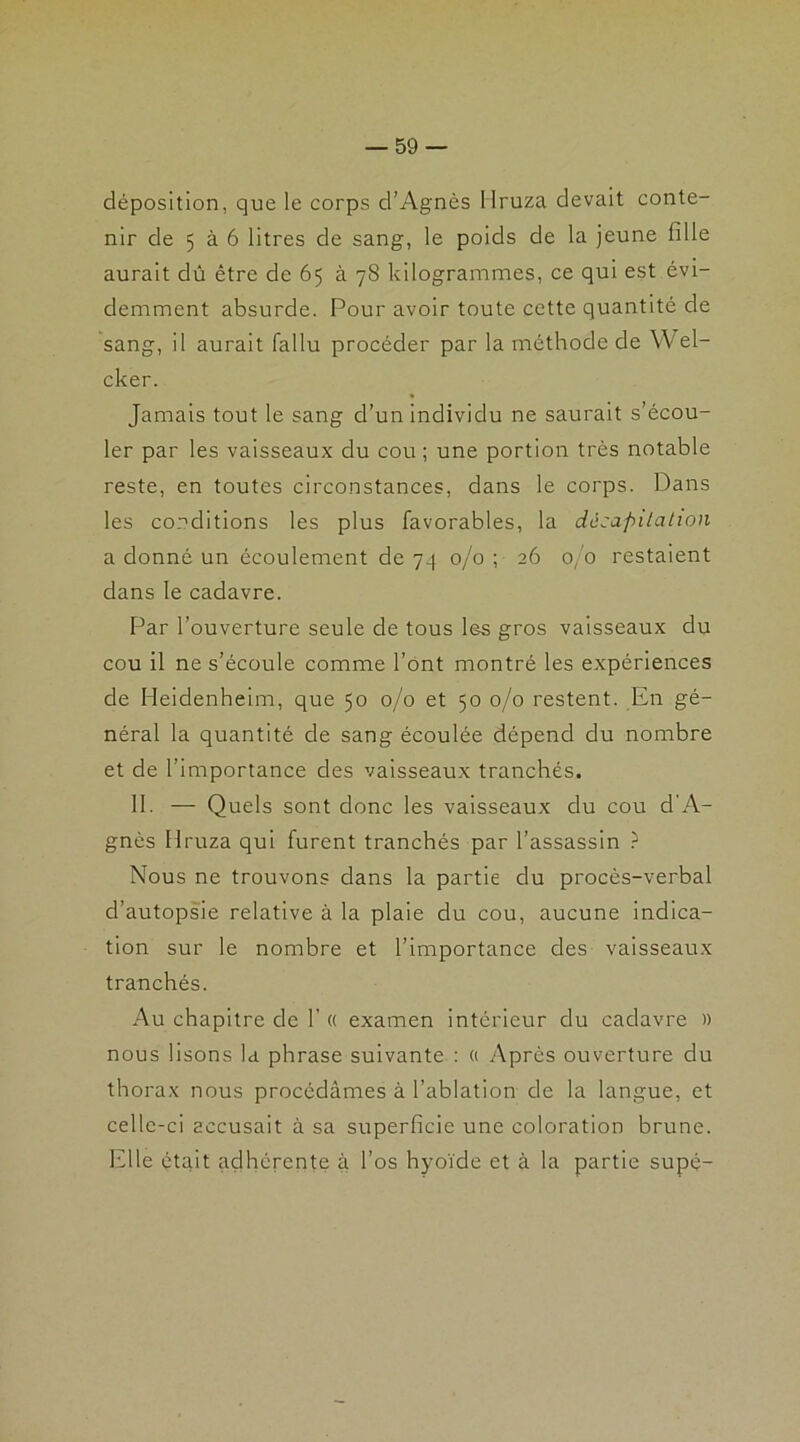 déposition, que le corps d’Agnès Ilruza devait conte- nir de 5 à 6 litres de sang, le poids de la jeune fille aurait dû être de 65 à 78 kilogrammes, ce qui est évi- demment absurde. Pour avoir toute cette quantité de sang, il aurait fallu procéder par la méthode de Wel- cker. Jamais tout le sang d’un individu ne saurait s’écou- ler par les vaisseaux du cou ; une portion très notable reste, en toutes circonstances, dans le corps. Dans les conditions les plus favorables, la 1décapitation a donné un écoulement de 7q 0/0 ; 26 0/0 restaient dans le cadavre. Par l’ouverture seule de tous les gros vaisseaux du cou il ne s’écoule comme l’ont montré les expériences de Heidenheim, que 50 0/0 et 50 0/0 restent. En gé- néral la quantité de sang écoulée dépend du nombre et de l’importance des vaisseaux tranchés. 11. — Quels sont donc les vaisseaux du cou d'A- gnès Ilruza qui furent tranchés par l’assassin ? Nous ne trouvons dans la partie du procès-verbal d’autopsie relative à la plaie du cou, aucune indica- tion sur le nombre et l’importance des vaisseaux tranchés. Au chapitre de 1’ « examen intérieur du cadavre » nous lisons la phrase suivante : « Après ouverture du thorax nous procédâmes à l’ablation de la langue, et celle-ci accusait à sa superficie une coloration brune. Elle était adhérente à l’os hyoïde et à la partie supé-