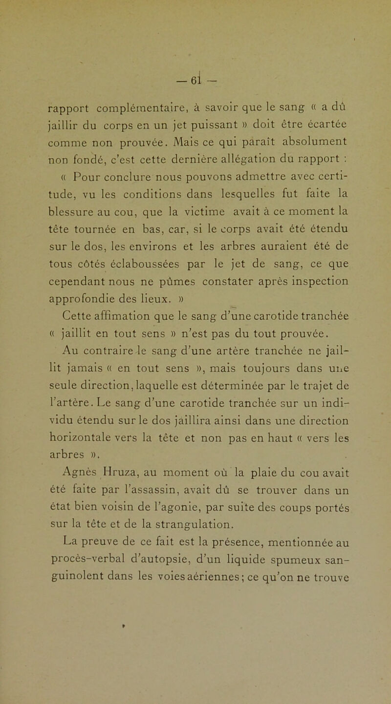 rapport complémentaire, à savoir que le sang « a dû jaillir du corps en un jet puissant » doit être écartée comme non prouvée. Mais ce qui paraît absolument non fondé, c’est cette dernière allégation du rapport : « Pour conclure nous pouvons admettre avec certi- tude, vu les conditions dans lesquelles fut faite la blessure au cou, que la victime avait à ce moment la tête tournée en bas, car, si le corps avait été étendu sur le dos, les environs et les arbres auraient été de tous côtés éclaboussées par le jet de sang, ce que cependant nous ne pûmes constater après inspection approfondie des lieux. » Cette affimation que le sang d’une carotide tranchée « jaillit en tout sens » n’est pas du tout prouvée. Au contraire le sang d’une artère tranchée ne jail- lit jamais « en tout sens », mais toujours dans une seule direction,laquelle est déterminée par le trajet de l’artère. Le sang d’une carotide tranchée sur un indi- vidu étendu sur le dos jaillira ainsi dans une direction horizontale vers la tête et non pas en haut « vers les arbres ». Agnès Hruza, au moment où la plaie du cou avait été faite par l’assassin, avait dû se trouver dans un état bien voisin de l’agonie, par suite des coups portés sur la tête et de la strangulation. La preuve de ce fait est la présence, mentionnée au procès-verbal d’autopsie, d’un liquide spumeux san- guinolent dans les voies aériennes ; ce qu’on ne trouve