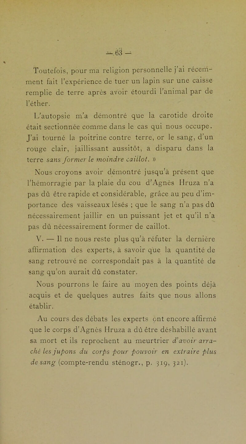 Toutefois, pour ma religion personnelle j ai récem- ment fait l’expérience de tuer un lapin sur une caisse remplie de terre après avoir étourdi l’animal par de l’éther. L’autopsie m’a démontré que la carotide droite était sectionnée comme dans le cas qui nous occupe. J’ai tourné la poitrine contre terre, or le sang, d’un rouge clair, jaillissant aussitôt, a disparu dans la terre sans former le moindre caillot. )) Nous croyons avoir démontré jusqu’à présent que l’hémorragie par la plaie du cou d’Agnès Mruza n’a pas dû être rapide et considérable, grâce au peu d’im- portance des vaisseaux lésés ; que le sang n’a pas dû nécessairement jaillir en un puissant jet et qu’il n’a pas dû nécessairement former de caillot. V. — Il ne nous reste plus qu’à réfuter la dernière affirmation des experts, à savoir que la quantité de sang retrouvé ne correspondait pas à la quantité de sang qu’on aurait dû constater. Nous pourrons le faire au moyen des points déjà acquis et de quelques autres faits que nous allons établir. Au cours des débats les experts ont encore affirmé que le corps d’Agnès Mruza a dû être déshabillé avant sa mort et ils reprochent au meurtrier d’avoir arra- ché les jupons du corps pour pouvoir en extraire plus de sang (compte-rendu sténogr., p. 319, 321).