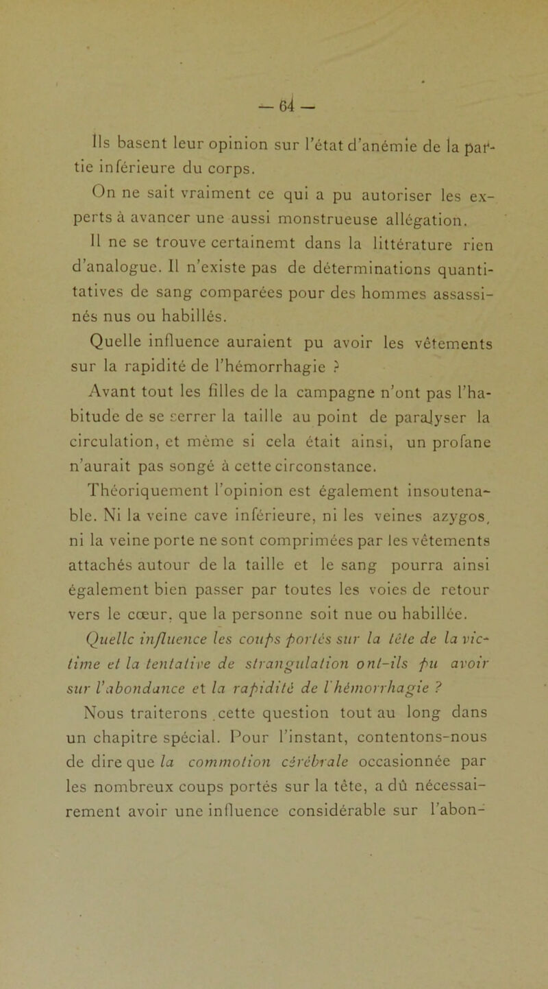 Ils basent leur opinion sur l'état d’anémie de la par- tie inférieure du corps. On ne sait vraiment ce qui a pu autoriser les ex- perts à avancer une aussi monstrueuse allégation. Il ne se trouve certainemt dans la littérature rien d’analogue. 11 n’existe pas de déterminations quanti- tatives de sang comparées pour des hommes assassi- nés nus ou habillés. Quelle influence auraient pu avoir les vêtements sur la rapidité de l’hémorrhagie ? Avant tout les filles de la campagne n’ont pas l’ha- bitude de se serrer la taille au point de paralyser la circulation, et même si cela était ainsi, un profane n’aurait pas songé à cette circonstance. Théoriquement l’opinion est également insoutena- ble. Ni la veine cave inférieure, ni les veines azygos, ni la veine porte ne sont comprimées par les vêtements attachés autour de la taille et le sang pourra ainsi également bien passer par toutes les voies de retour vers le cœur, que la personne soit nue ou habillée. Quelle influence les coups portés sur la tête de la vic- time et la tentative de strangulation ont-ils pu avoir sur l’abondance et la rapidité de ihémorrhagie ? Nous traiterons .cette question tout au long dans un chapitre spécial. Pour l’instant, contentons-nous de dire que la commotion cérébrale occasionnée par les nombreux coups portés sur la tête, a dû nécessai- rement avoir une influence considérable sur l’abon-