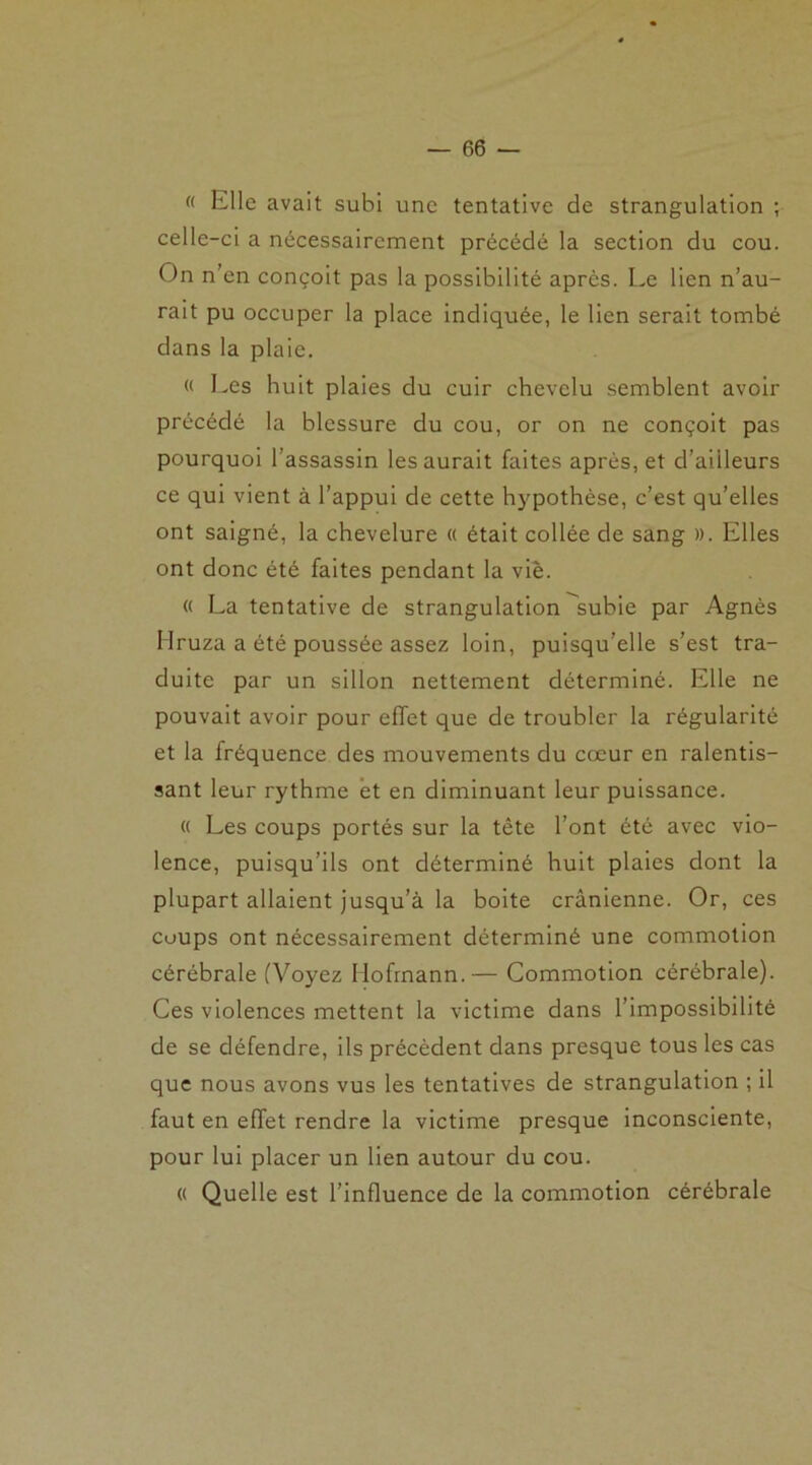 <( Elle avait subi une tentative de strangulation ; celle-ci a nécessairement précédé la section du cou. On n’en conçoit pas la possibilité après. Le lien n’au- rait pu occuper la place indiquée, le lien serait tombé dans la plaie. « Les huit plaies du cuir chevelu semblent avoir précédé la blessure du cou, or on ne conçoit pas pourquoi l’assassin les aurait faites après, et d’ailleurs ce qui vient à l’appui de cette hypothèse, c’est qu’elles ont saigné, la chevelure « était collée de sang ». Elles ont donc été faites pendant la viè. « La tentative de strangulation subie par Agnès IIruza a été poussée assez loin, puisqu’elle s’est tra- duite par un sillon nettement déterminé. Elle ne pouvait avoir pour effet que de troubler la régularité et la fréquence des mouvements du cœur en ralentis- sant leur rythme et en diminuant leur puissance. « Les coups portés sur la tête l’ont été avec vio- lence, puisqu’ils ont déterminé huit plaies dont la plupart allaient jusqu’à la boite crânienne. Or, ces coups ont nécessairement déterminé une commotion cérébrale (Voyez Ilofrnann.— Commotion cérébrale). Ces violences mettent la victime dans l’impossibilité de se défendre, ils précèdent dans presque tous les cas que nous avons vus les tentatives de strangulation ; il faut en effet rendre la victime presque inconsciente, pour lui placer un lien autour du cou. « Quelle est l’influence de la commotion cérébrale