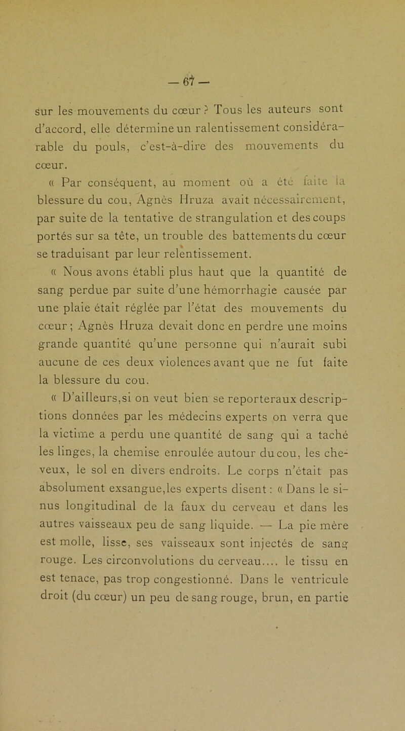 Sur les mouvements du cœur? Tous les auteurs sont d’accord, elle détermineun ralentissement considéra- rable du pouls, c’est-à-dire des mouvements du cœur. « Par conséquent, au moment où a été laite ia blessure du cou, Agnès Hruza avait nécessairement, par suite de la tentative de strangulation et des coups portés sur sa tête, un trouble des battements du cœur se traduisant par leur relentissement. « Nous avons établi plus haut que la quantité de sang perdue par suite d’une hémorrhagie causée par une plaie était réglée par l’état des mouvements du cœur ; Agnès Hruza devait donc en perdre une moins grande quantité qu’une personne qui n’aurait subi aucune de ces deux violences avant que ne fut laite la blessure du cou. « D’ailleurs,si on veut bien se reporteraux descrip- tions données par les médecins experts on verra que la victime a perdu une quantité de sang qui a taché les linges, la chemise enroulée autour du cou, les che- veux, le sol en divers endroits. Le corps n’était pas absolument exsangue,les experts disent : « Dans le si- nus longitudinal de la faux du cerveau et dans les autres vaisseaux peu de sang liquide. — La pie mère est molle, lisse, ses vaisseaux sont injectés de sang rouge. Les circonvolutions du cerveau.... le tissu en est tenace, pas trop congestionné. Dans le ventricule droit (du cœur) un peu de sang rouge, brun, en partie