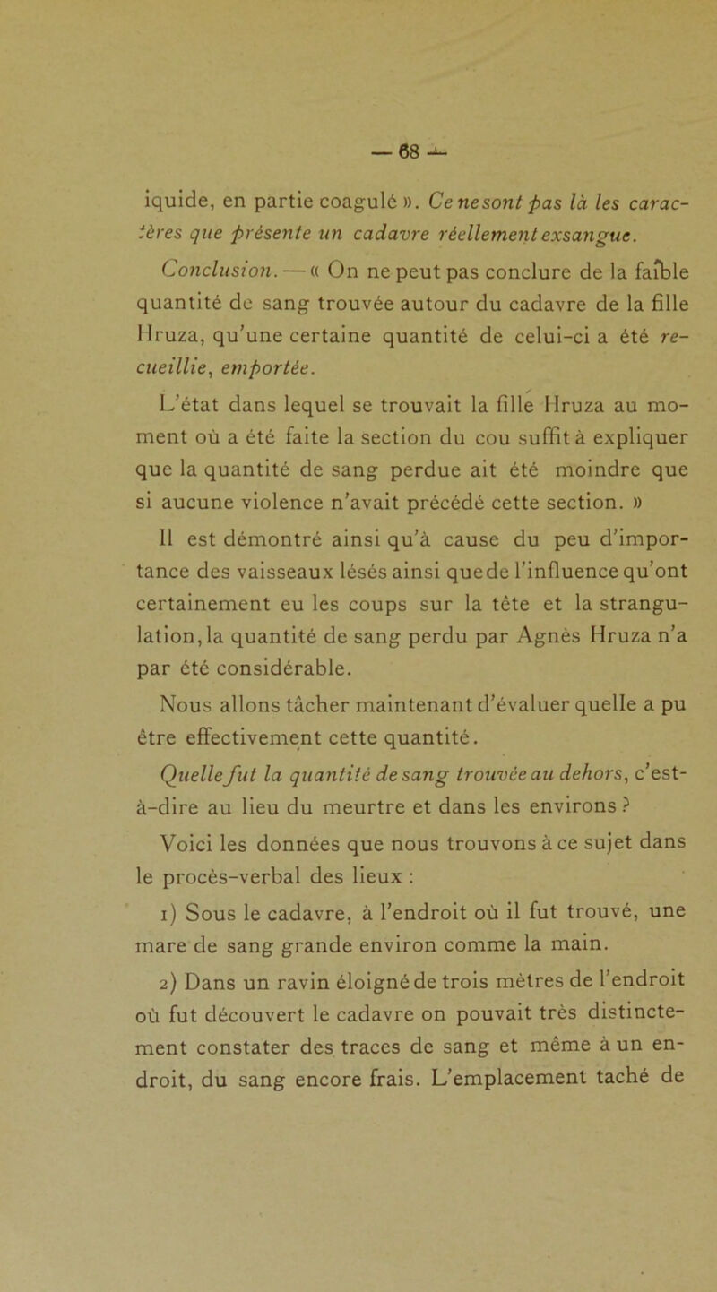 iquide, en partie coagulé ». Cenesont pas là les carac- tères que présente un cadavre réellement exsangue. Conclusion. — « On ne peut pas conclure de la faible quantité de sang trouvée autour du cadavre de la fille Mruza, qu’une certaine quantité de celui-ci a été re- cueillie, emportée. L’état dans lequel se trouvait la fille Ilruza au mo- ment où a été faite la section du cou suffit à expliquer que la quantité de sang perdue ait été moindre que si aucune violence n’avait précédé cette section. » 11 est démontré ainsi qu’à cause du peu d’impor- tance des vaisseaux lésés ainsi quede l’influence qu’ont certainement eu les coups sur la tête et la strangu- lation, la quantité de sang perdu par Agnès Hruza n’a par été considérable. Nous allons tâcher maintenant d’évaluer quelle a pu être effectivement cette quantité. Quelle fut la quantité de sang trouvée au dehors, c’est- à-dire au lieu du meurtre et dans les environs ? Voici les données que nous trouvons à ce sujet dans le procès-verbal des lieux : 1) Sous le cadavre, à l’endroit où il fut trouvé, une mare de sang grande environ comme la main. 2) Dans un ravin éloigné de trois mètres de l’endroit où fut découvert le cadavre on pouvait très distincte- ment constater des traces de sang et même à un en- droit, du sang encore frais. L’emplacement taché de