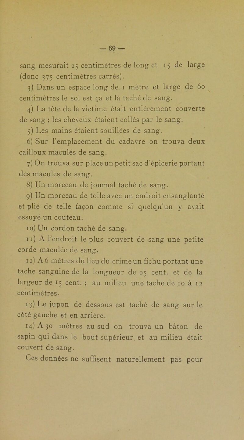 sang mesurait 25 centimètres de long et 15 de large (donc 375 centimètres carrés). 3) Dans un espace long de 1 mètre et large de 60 centimètres le sol est ça et là taché de sang. 4) La tête de la victime était entièrement couverte de sang ; les cheveux étaient collés par le sang. 5) Les mains étaient souillées de sang. 6) Sur l’emplacement du cadavre on trouva deux cailloux maculés de sang. 7) On trouva sur place un petit sac d’épicerie portant des macules de sang. 8) Un morceau de journal taché de sang. 9) Un morceau de toile avec un endroit ensanglanté et plié de telle façon comme si quelqu’un y avait essuyé un couteau. 10) Un cordon taché de sang. 11) A l’endroit le plus couvert de sang une petite corde maculée de sang. 12) A 6 mètres du lieu du crime un fichu portant une tache sanguine de la longueur de 25 cent, et de la largeur de 15 cent. ; au milieu une tache de 10 à 12 centimètres. 13) Le jupon de dessous est taché de sang sur le côté gauche et en arrière. 14) A 30 mètres au sud on trouva un bâton de sapin qui dans le bout supérieur et au milieu était couvert de sang. Ces données ne suffisent naturellement pas pour