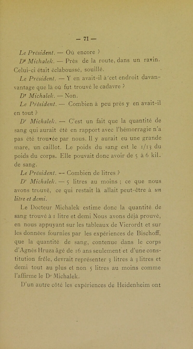 -71 — Le Président. — Où encore ? DT Michalek. — Près de la route, dans un ravin. Celui-ci était éclaboussé, souillé. Le Président. — Y en avait-il à'cet endroit davan- vanlage que là où fut trouvé le cadavre ? DT Michalek. — Non. Le Président. — Combien à peu près y en avait-il en tout ? Dr Michalek. — C’est un fait que la quantité de sang qui aurait été en rapport avec l’hémorragie n a pas été trouvée par nous. 11 y aurait eu une grande mare, un caillot. Le poids du sang est le 1/13 du poids du corps. Elle pouvait donc avoir de 5 à 6 kil. de sang. Le Président. — Combien de litres ? DT Michalek. — 5 litres au moins ; ce que nous avons trouvé, ce qui restait là allait peut-être à an litre et demi. Le Docteur Michalek estime donc la quantité de sang trouvé à 1 litre et demi Nous avons déjà prouvé, en nous appuyant sur les tableaux de Vierordt et sur les données fournies par les expériences de Bischoff, que la quantité de sang, contenue dans le corps d’Agnès Hruzaâgé de 16 ans seulement et d’une cons- titution frêle, devrait représenter 3 litres à 3 litres et demi tout au plus et non 5 litres au moins comme l’affirme le Dr Michalek. D’un autre côté les expériences de Heidenheim ont