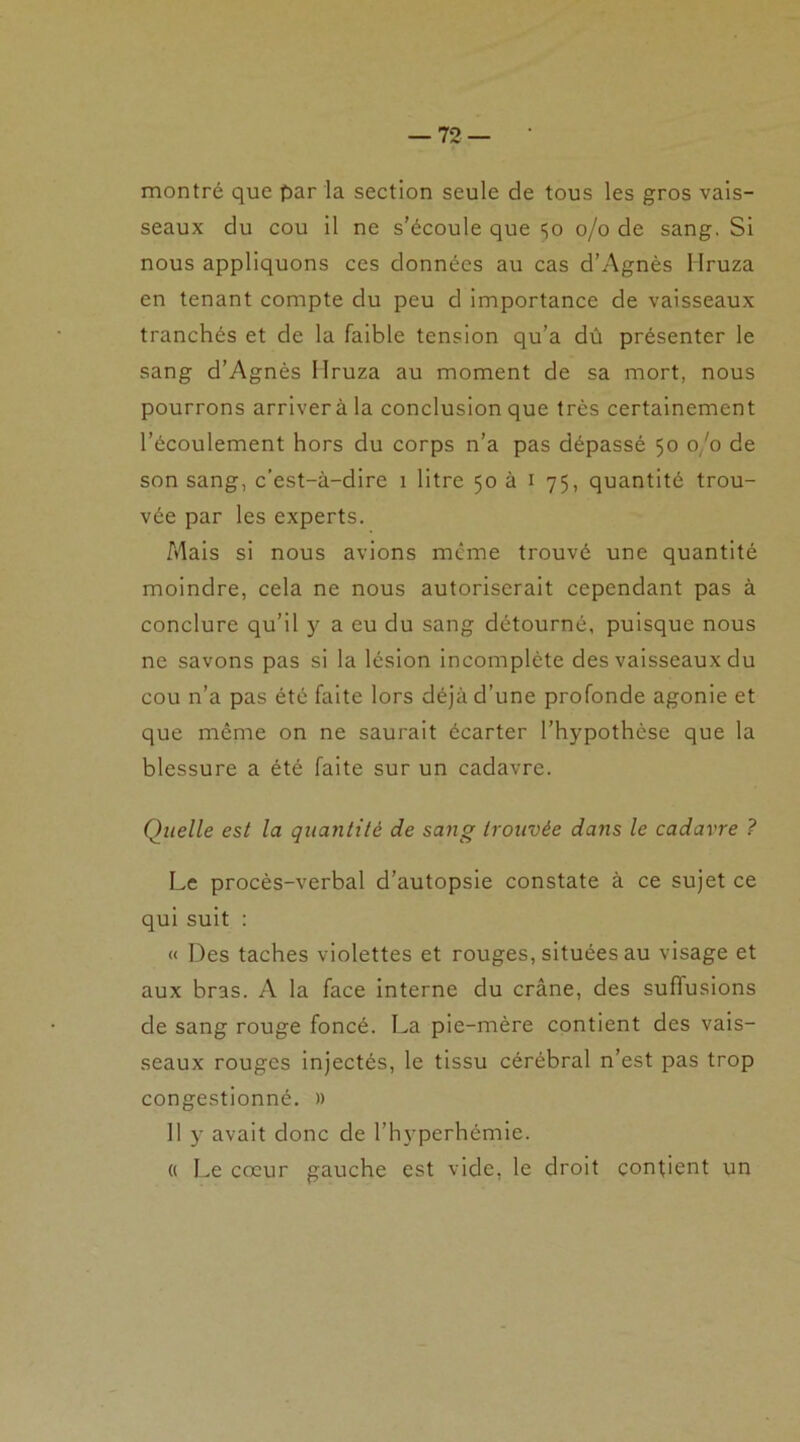 montré que par la section seule de tous les gros vais- seaux du cou il ne s’écoule que ço o/o de sang. Si nous appliquons ces données au cas d’Agnès Hruza en tenant compte du peu d importance de vaisseaux tranchés et de la faible tension qu’a dû présenter le sang d’Agnès Hruza au moment de sa mort, nous pourrons arriver à la conclusion que très certainement l’écoulement hors du corps n’a pas dépassé 50 0/0 de son sang, c’est-à-dire 1 litre 50 à 1 75, quantité trou- vée par les experts. Mais si nous avions meme trouvé une quantité moindre, cela ne nous autoriserait cependant pas à conclure qu’il y a eu du sang détourné, puisque nous ne savons pas si la lésion incomplète des vaisseaux du cou n’a pas été faite lors déjà d’une profonde agonie et que même on ne saurait écarter l’hypothèse que la blessure a été faite sur un cadavre. Quelle est la quantité de sang trouvée dans le cadavre ? Le procès-verbal d’autopsie constate à ce sujet ce qui suit : « Des taches violettes et rouges, situées au visage et aux bras. A la face interne du crâne, des suffusions de sang rouge foncé. La pie-mère contient des vais- seaux rouges injectés, le tissu cérébral n’est pas trop congestionné. » Il y avait donc de l’hyperhémie. « Le cœur gauche est vide, le droit contient un