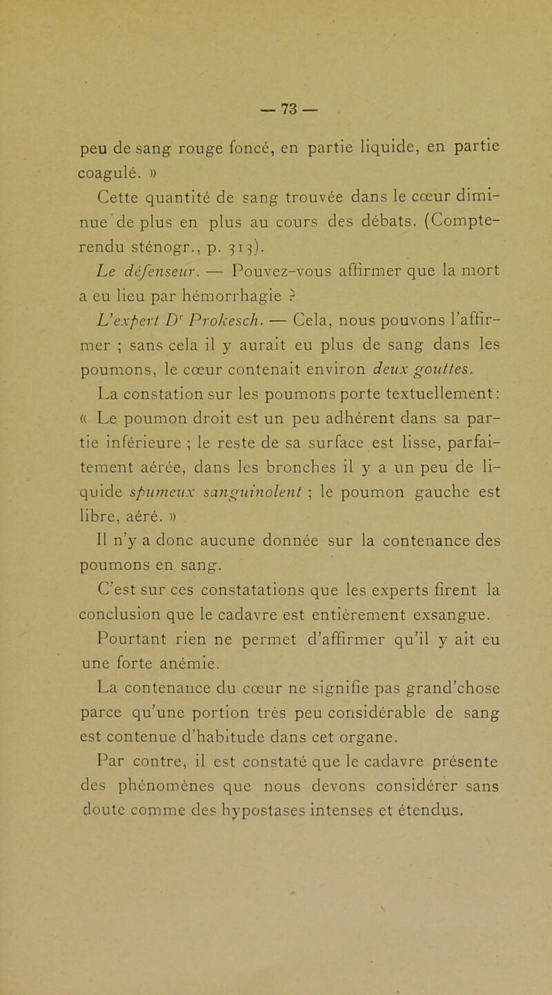 peu de sang rouge foncé, en partie liquide, en partie coagulé. » Cette quantité de sang trouvée dans le cœur dimi- nue de plus en plus au cours des débats. (Compte- rendu sténogr., p. 313). Le défenseur. — Pouvez-vous affirmer que la mort a eu lieu par hémorrhagie ? L’expert Dr Prokesch. — Cela, nous pouvons l’affir- mer ; sans cela il y aurait eu plus de sang dans les poumons, le cœur contenait environ deux gouttes. La constation sur les poumons porte textuellement: « Le poumon droit est un peu adhérent dans sa par- tie inférieure ; le reste de sa surface est lisse, parfai- tement aérée, dans les bronches il y a un peu de li- quide spumeux sanguinolent ; le poumon gauche est libre, aéré. )) 11 n’y a donc aucune donnée sur la contenance des poumons en sang. C’est sur ces constatations que les experts firent la conclusion que le cadavre est entièrement exsangue. Pourtant rien ne permet d’affirmer qu’il y ait eu une forte anémie. La contenance du cœur ne signifie pas grand’chose parce qu’une portion très peu considérable de sang est contenue d’habitude dans cet organe. Par contre, il est constaté que le cadavre présente des phénomènes que nous devons considérer sans doute comme des hypostases intenses et étendus.