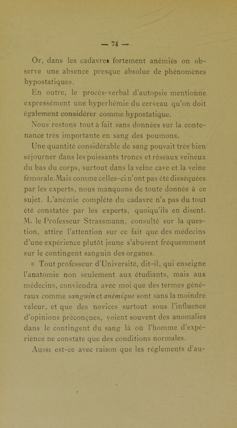 Or, dans les cadavres fortement anémiés on ob- serve une absence presque absolue de phénomènes hypostatiques. En outre, le procès-verbal d’autopsie mentionne expressément une hyperhémie du cerveau qu’on doit également considérer comme hypostatique. Nous restons tout à fait sans données sur la conte- nance très importante en sang des poumons. Une quantité considérable de sang pouvait très bien séjourner dans les puissants troncs et réseaux veineux du bas du corps, surtout dans la veine cave et la veine fémorale.Mais comme celles-ci n’ont pas été disséquées par les experts, nous manquons de toute donnée à ce sujet. L’anémie complète du cadavre n’a pas du tout été constatée par les experts, quoiqu’ils en disent. M. le Professeur Strassmann, consulté sur la ques- tion, attire l’attention sur ce fait que des médecins d’une expérience plutôt jeune s’abusent fréquemment sur le contingent sanguin des organes. « Tout professeur d’Université, dit-il, qui enseigne l’anatomie non seulement aux étudiants, mais aux médecins, conviendra avec moi que des termes géné- raux comme sanguin et anémique sont sans la moindre valeur, et que des novices surtout sous l’influence d’opinions préconçues, voient souvent des anomalies dans le contingent du sang là où l’homme d’expé- rience ne constate que des conditions normales. Aussi est-ce avec raison que les règlements d’au- /