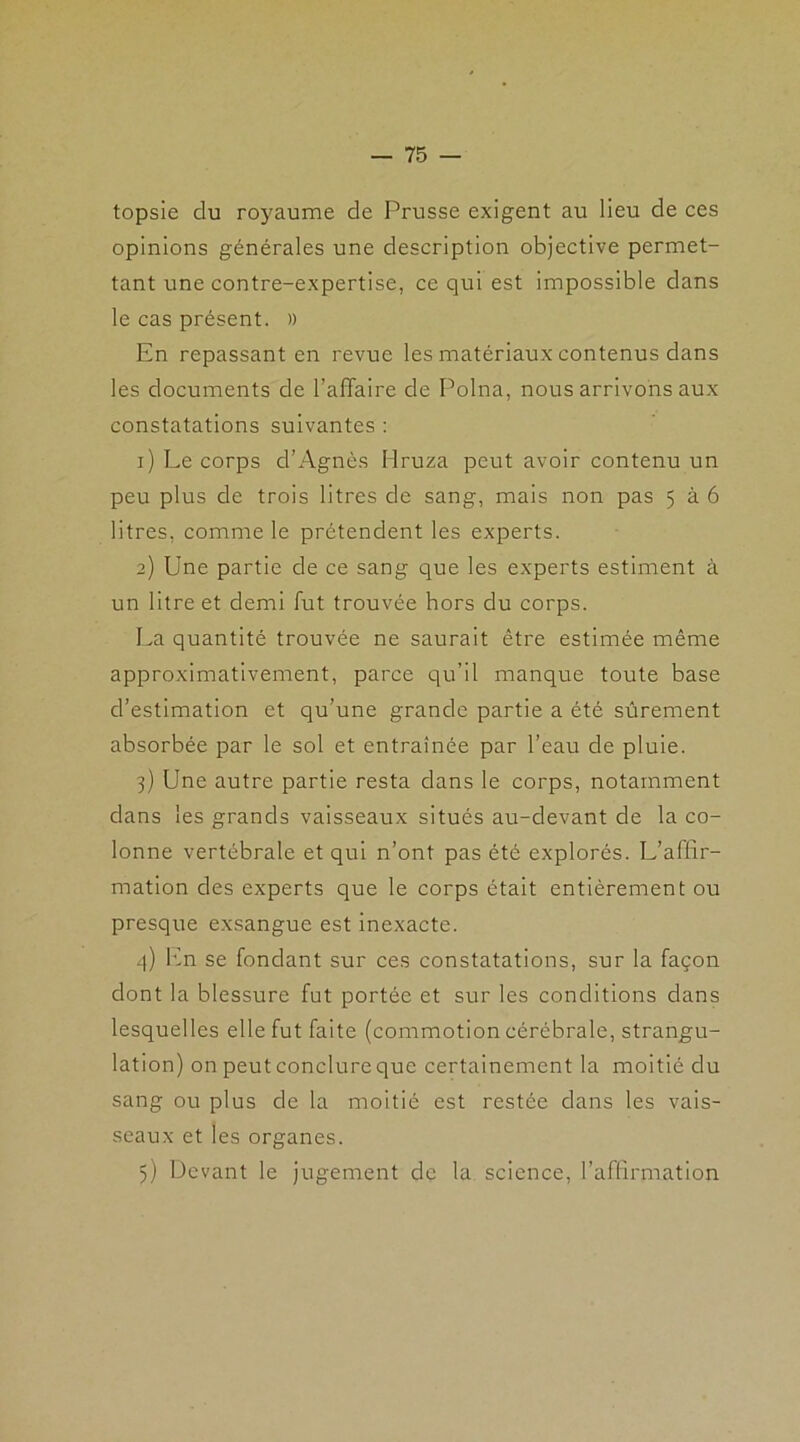 topsie du royaume de Prusse exigent au lieu de ces opinions générales une description objective permet- tant une contre-expertise, ce qui est impossible dans le cas présent. » En repassant en revue les matériaux contenus dans les documents de l’affaire de Polna, nous arrivons aux constatations suivantes : 1) Le corps d’Agnès Hruza peut avoir contenu un peu plus de trois litres de sang, mais non pas 5 à 6 litres, comme le prétendent les experts. 2) Une partie de ce sang que les experts estiment à un litre et demi fut trouvée hors du corps. La quantité trouvée ne saurait être estimée même approximativement, parce qu’il manque toute base d’estimation et qu’une grande partie a été sûrement absorbée par le sol et entraînée par l’eau de pluie. 3) Une autre partie resta dans le corps, notamment dans les grands vaisseaux situés au-devant de la co- lonne vertébrale et qui n’ont pas été explorés. L’affir- mation des experts que le corps était entièrement ou presque exsangue est inexacte. q) Ln se fondant sur ces constatations, sur la façon dont la blessure fut portée et sur les conditions dans lesquelles elle fut faite (commotion cérébrale, strangu- lation) on peut conclure que certainement la moitié du sang ou plus de la moitié est restée dans les vais- seaux et les organes. 5) Devant le jugement de la science, l’affirmation