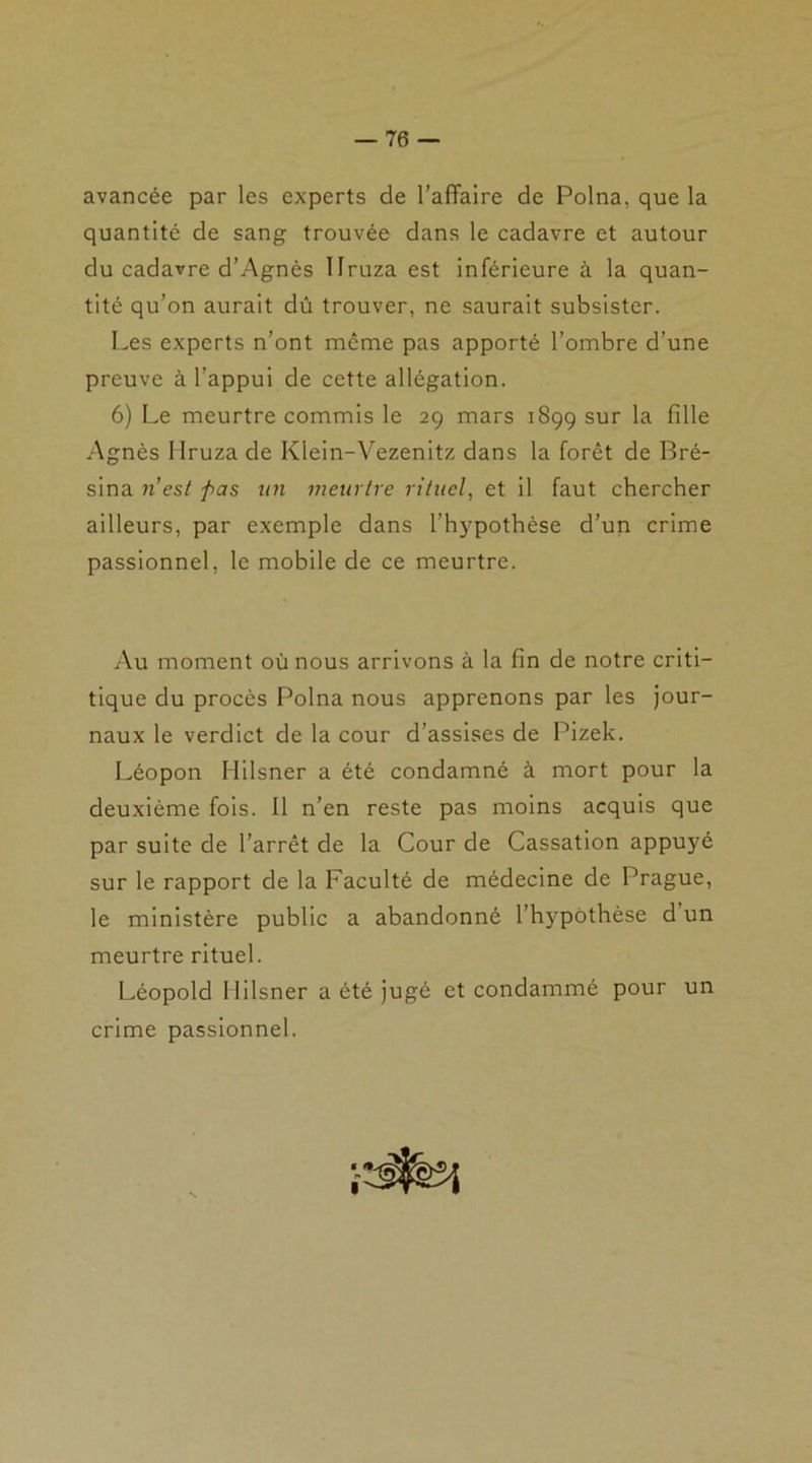 avancée par les experts de l’affaire de Polna, que la quantité de sang trouvée dans le cadavre et autour du cadavre d’Agnès llruza est inférieure à la quan- tité qu’on aurait dû trouver, ne saurait subsister. Les experts n’ont même pas apporté l’ombre d’une preuve à l’appui de cette allégation. 6) Le meurtre commis le 29 mars 1899 sur la fille Agnès llruza de Klein-Vezenitz dans la forêt de Bré- sina 11 est fias un meurtre rituel, et il faut chercher ailleurs, par exemple dans l’hypothèse d’un crime passionnel, le mobile de ce meurtre. Au moment où nous arrivons à la fin de notre criti- tique du procès Polna nous apprenons par les jour- naux le verdict de la cour d’assises de Pizek. Léopon Hilsner a été condamné à mort pour la deuxième fois. Il n’en reste pas moins acquis que par suite de l’arrêt de la Cour de Cassation appuyé sur le rapport de la Faculté de médecine de Prague, le ministère public a abandonné l'hypothèse d un meurtre rituel. Léopold Hilsner a été jugé et condammé pour un crime passionnel.