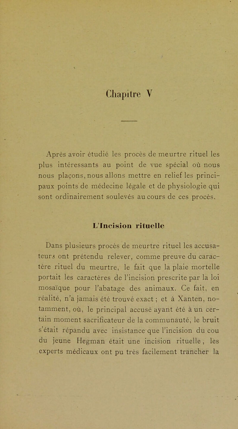 Après avoir étudié les procès de meurtre rituel les plus intéressants au point de vue spécial où nous nous plaçons, nous allons mettre en relief les princi- paux points de médecine légale et de physiologie qui sont ordinairement soulevés au cours de ces procès. L’Incision rituelle Dans plusieurs procès de meurtre rituel les accusa- teurs ont prétendu relever, comme preuve du carac- tère rituel du meurtre, le fait que la plaie mortelle portait les caractères de l’incision prescrite par la loi mosaïque pour l’abatage des animaux. Ce fait, en réalité, n’a jamais été trouvé exact ; et à Xanten, no- tamment, où, le principal accusé ayant été à un cer- tain moment sacrificateur de la communauté, le bruit s’était répandu avec insistance que l’incision du cou du jeune Hegman était une incision rituelle, les experts médicaux ont pu très facilement trancher la