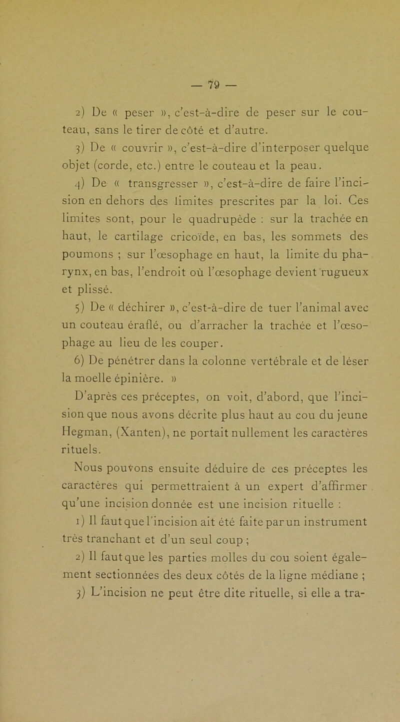 — 19 — 2) De « peser )), c’est-à-dire de peser sur le cou- teau, sans le tirer de côté et d’autre. 3) De « couvrir », c’est-à-dire d’interposer quelque objet (corde, etc.) entre le couteau et la peau. 4) De « transgresser », c’est-à-dire de faire l’inci- sion en dehors des limites prescrites par la loi. Ces limites sont, pour le quadrupède : sur la trachée en haut, le cartilage cricoïde, en bas, les sommets des poumons ; sur l’œsophage en haut, la limite du pha- rynx, en bas, l’endroit où l’œsophage devient rugueux et plissé. 5) De « déchirer », c’est-à-dire de tuer l’animal avec un couteau éraflé, ou d’arracher la trachée et l’œso- phage au lieu de les couper. 6) De pénétrer dans la colonne vertébrale et de léser la moelle épinière. » D’après ces préceptes, on voit, d’abord, que l’inci- sion que nous avons décrite plus haut au cou du jeune Hegman, (Xanten), ne portait nullement les caractères rituels. Nous pouvons ensuite déduire de ces préceptes les caractères qui permettraient à un expert d’affirmer qu’une incision donnée est une incision rituelle : 1) Il faut que l’incision ait été faite par un instrument très tranchant et d’un seul coup ; 2) 11 faut que les parties molles du cou soient égale- ment sectionnées des deux côtés de la ligne médiane ; 3) L’incision ne peut être dite rituelle, si elle a tra-
