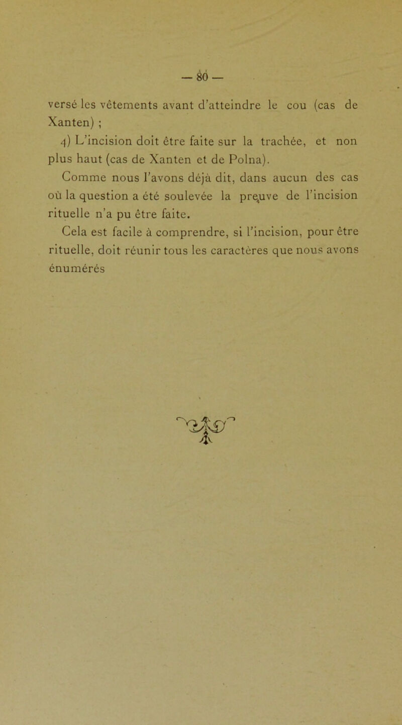 versé les vêtements avant d’atteindre le cou (cas de Xanten) ; 4) L’incision doit être faite sur la trachée, et non plus haut (cas de Xanten et de Polna). Comme nous l’avons déjà dit, dans aucun des cas où la question a été soulevée la preuve de l’incision rituelle n’a pu être faite. Cela est facile à comprendre, si l’incision, pour être rituelle, doit réunir tous les caractères que nous avons énumérés