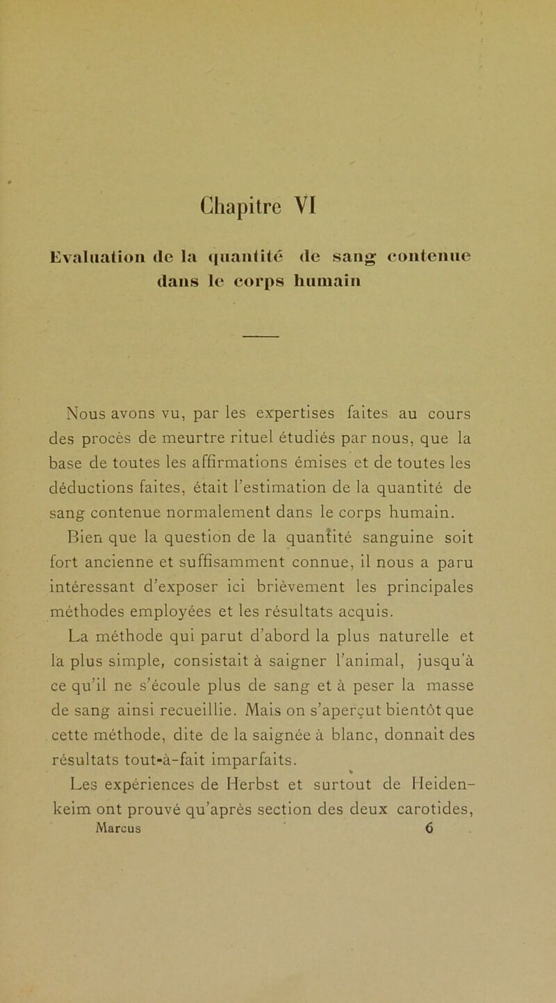 Evaluation (le la quantité de sang contenue dans le corps humain Nous avons vu, par les expertises faites au cours des procès de meurtre rituel étudiés par nous, que la base de toutes les affirmations émises et de toutes les déductions faites, était l’estimation de la quantité de sang contenue normalement dans le corps humain. Bien que la question de la quantité sanguine soit fort ancienne et suffisamment connue, il nous a paru intéressant d’exposer ici brièvement les principales méthodes employées et les résultats acquis. La méthode qui parut d’abord la plus naturelle et la plus simple, consistait à saigner l’animal, jusqu'à ce qu’il ne s’écoule plus de sang et à peser la masse de sang ainsi recueillie. Mais on s’aperçut bientôt que cette méthode, dite de la saignée à blanc, donnait des résultats tout-à-fait imparfaits. v Les expériences de Herbst et surtout de Heiden- keim ont prouvé qu’après section des deux carotides, Marcus 6