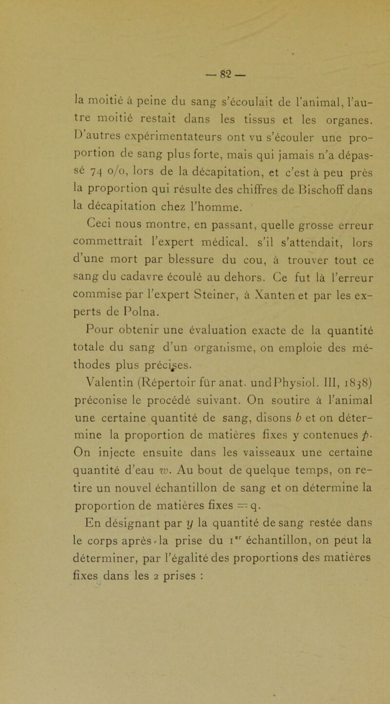 la moitié à peine du sang s’écoulait de l’animal, l’au- tre moitié restait dans les tissus et les organes. I) autres expérimentateurs ont vu s’écouler une pro- portion de sang plus forte, mais qui jamais n'a dépas- sé 74 o/o, lors de la décapitation, et c’est à peu près la proportion qui résulte des chiffres de Bischoff dans la décapitation chez l’homme. Ceci nous montre, en passant, quelle grosse erreur commettrait l’expert médical, s’il s’attendait, lors d’une mort par blessure du cou, à trouver tout ce sang du cadavre écoulé au dehors. Ce fut là l’erreur commise par l’expert Steiner, à Xanten et par les ex- perts de Polna. Pour obtenir une évaluation exacte de la quantité totale du sang d’un organisme, on emploie des mé- thodes plus précises. Valentin (Répertoir für anat. undPhysiol. III, 1838) préconise le procédé suivant. On soutire à l’animal une certaine quantité de sang, disons b et on déter- mine la proportion de matières fixes y contenues p- On injecte ensuite dans les vaisseaux une certaine quantité d’eau w. Au bout de quelque temps, on re- tire un nouvel échantillon de sang et on détermine la proportion de matières fixes — q. En désignant par y la quantité de sang restée dans le corps aprèsCa prise du 1 échantillon, on peut la déterminer, par l’égalité des proportions des matières fixes dans les 2 prises :