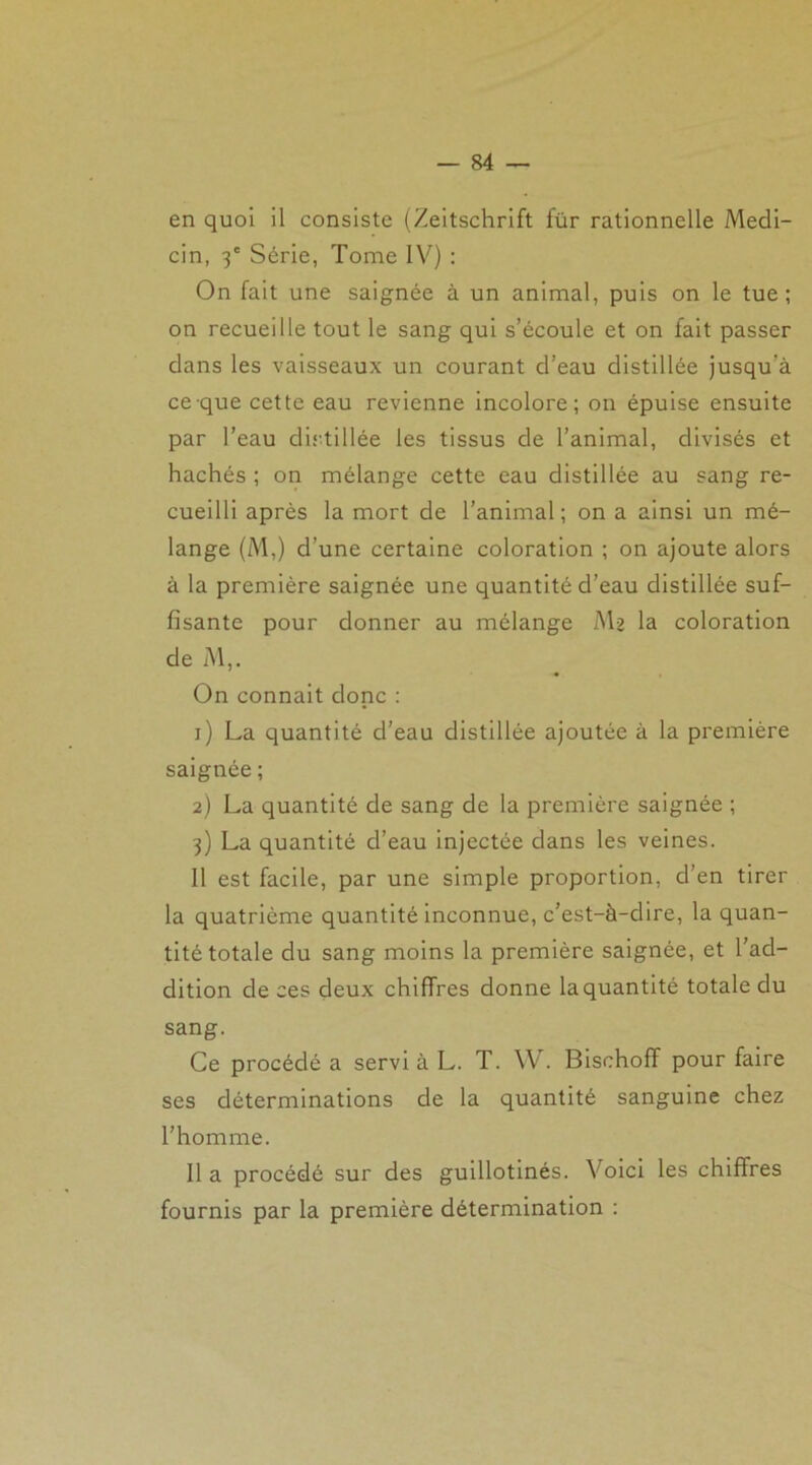 en quoi il consiste (Zeitschrift für rationnelle Medi- cin, 3e Série, Tome IV) : On fait une saignée à un animal, puis on le tue ; on recueille tout le sang qui s’écoule et on fait passer dans les vaisseaux un courant d’eau distillée jusqu'à ce que cette eau revienne incolore; on épuise ensuite par l’eau distillée les tissus de l’animal, divisés et hachés ; on mélange cette eau distillée au sang re- cueilli après la mort de l’animal; on a ainsi un mé- lange (M,) d’une certaine coloration ; on ajoute alors à la première saignée une quantité d’eau distillée suf- fisante pour donner au mélange AU la coloration de M,. On connaît donc : 1) La quantité d’eau distillée ajoutée à la première saignée ; 2) La quantité de sang de la première saignée ; 3) La quantité cl’eau injectée dans les veines. 11 est facile, par une simple proportion, d’en tirer la quatrième quantité inconnue, c’est-à-dire, la quan- tité totale du sang moins la première saignée, et l’ad- dition de ces deux chiffres donne la quantité totale du sang. Ce procédé a servi à L. T. W. Bischoff pour faire ses déterminations de la quantité sanguine chez l’homme. Il a procédé sur des guillotinés. Voici les chiffres fournis par la première détermination :