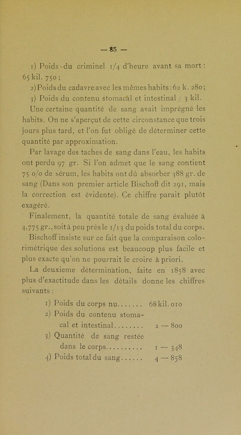 1) Poids-du criminel 1/4 d’heure avant sa mort: 65 kil. 750 ; 2) Poids du cadavre avec les mêmes habits : 62 k. 280 ; 3) Poids du contenu stomacal et intestinal : 3 kil. Une certaine quantité de sang avait imprégné les habits. On ne s’aperçut de cette circonstance que trois jours plus tard, et l’on fut obligé de déterminer cette quantité par approximation. Par lavage des taches de sang dans l’eau, les habits ont perdu 97 gr. Si l’on admet que le sang contient 75 0/0 de sérum, les habits ont dû absorber 388 g r. de sang (Dans son premier article Bischoft dit 291, mais la correction est évidente). Ce chiffre parait plutôt exagéré. Finalement, la quantité totale de sang évaluée à 4,775 gr.,soitàpeu prèsle 1/13 du poids total du corps. Bischoff insiste sur ce fait que la comparaison colo- rimétrique des solutions est beaucoup plus facile et plus exacte qu’on ne pourrait le croire à priori. La deuxieme détermination, faite en 1858 avec plus d’exactitude dans les détails donne les chiffres suivants : 1) Poids du corps nu 68 kil. 010 2) Poids du contenu stoma- cal et intestinal 2 — 800 3) Quantité de sang restée dans le corps 1 — 348 4) Poids total du sang 4 — 858