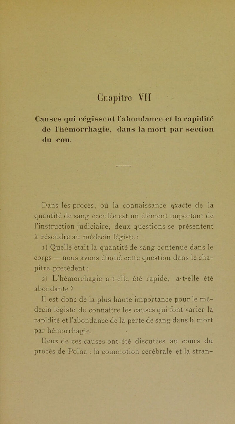 Cnn pi Ire VIT Causes qui régissent l’abondance et la rapidité de l'hémorrhagie, dans la mort par section du cou. Dans les procès, où la connaissance qxacte de la quantité de sang écoulée est un élément important de l’instruction judiciaire, deux questions se présentent à résoudre au médecin légiste : 1) Quelle était la quantité de sang contenue dans le corps — nous avons étudié cette question dans le cha- pitre précédent ; 2) L’hémorrhagie a-t-elle été rapide, a-t-elle été abondante ? Il est donc de la plus haute importance pour le mé- decin légiste de connaître les causes qui font varier la rapidité et l’abondance de la perte de sang dans la mort par hémorrhagie. Deux de ces causes ont été discutées au cours du procès de Polna : la commotion cérébrale et la stran-