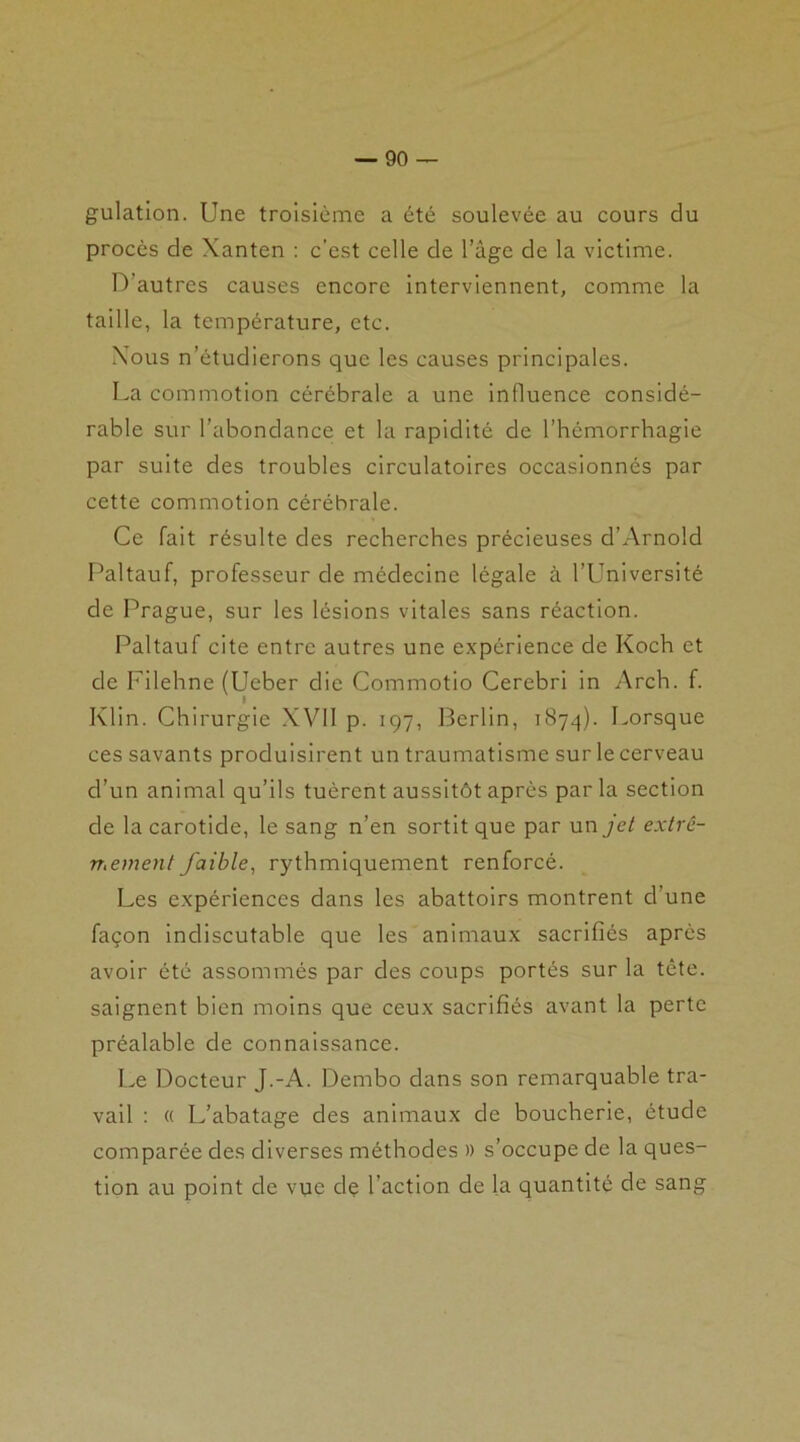 gulation. Une troisième a été soulevée au cours du procès de Xanten : c’est celle de l’àge de la victime. D’autres causes encore interviennent, comme la taille, la température, etc. Xous n’étudierons que les causes principales. La commotion cérébrale a une influence considé- rable sur l’abondance et la rapidité de l’hémorrhagie par suite des troubles circulatoires occasionnés par cette commotion cérébrale. Ce fait résulte des recherches précieuses d’Arnold Paltauf, professeur de médecine légale à l’Université de Prague, sur les lésions vitales sans réaction. Paltauf cite entre autres une expérience de Koch et de Filehnc (Ueber die Commotio Cerebri in Arch. f. Klin. Chirurgie XVII p. 197, Berlin, 1874). Lorsque ces savants produisirent un traumatisme sur le cerveau d’un animal qu’ils tuèrent aussitôt après par la section de la carotide, le sang n’en sortit que par un jet extrê- mement faible, rythmiquement renforcé. Les expériences dans les abattoirs montrent d’une façon indiscutable que les animaux sacrifiés après avoir été assommés par des coups portés sur la tête, saignent bien moins que ceux sacrifiés avant la perte préalable de connaissance. Le Docteur J.-A. Dembo dans son remarquable tra- vail : « L’abatage des animaux de boucherie, étude comparée des diverses méthodes » s’occupe de la ques- tion au point de vue dç l’action de la quantité de sang