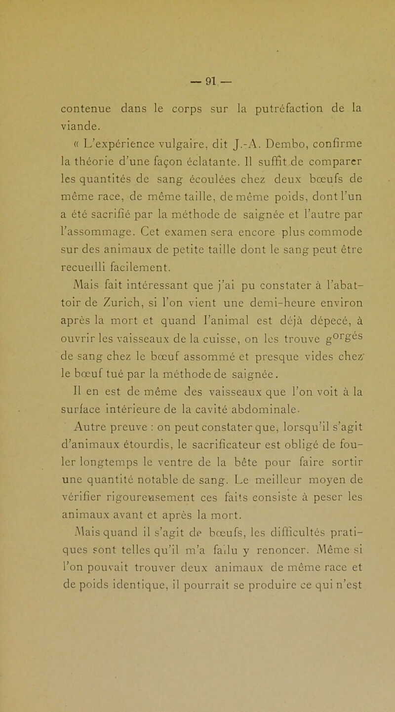 contenue dans le corps sur la putréfaction de la viande. « L’expcrience vulgaire, dit J.-A. Dembo, confirme la théorie d’une façon éclatante. 11 suffit de comparer les quantités de sang écoulées chez deux boeufs de même race, de même taille, de même poids, dont l’un a été sacrifié par la méthode de saignée et l’autre par l’assommage. Cet examen sera encore plus commode sur des animaux de petite taille dont le sang peut être recueilli facilement. Mais fait intéressant que j’ai pu constater à l’abat- toir de Zurich, si l’on vient une demi-heure environ après la mort et quand l’animal est déjà dépecé, à ouvrir les vaisseaux de la cuisse, on les trouve gorges de sang chez le bœuf assommé et presque vides chez le bœuf tué par la méthode de saignée. Il en est de même des vaisseaux que l’on voit à la surface intérieure de la cavité abdominale. Autre preuve : on peut constater que, lorsqu’il s’agit d’animaux étourdis, le sacrificateur est obligé de fou- ler longtemps le ventre de la bête pour faire sortir une quantité notable de sang. Le meilleur moyen de vérifier rigoureusement ces faits consiste à peser les animaux avant et après la mort. Mais quand il s’agit de bœufs, les difficultés prati- ques sont telles qu’il m’a fallu y renoncer. Même si l’on pouvait trouver deux animaux de même race et de poids identique, il pourrait se produire ce qui n’est