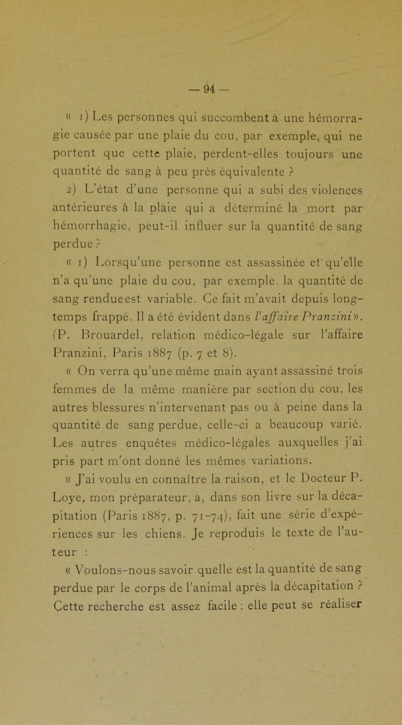 « i) Les personnes qui succombent à une hémorra- gie causée par une plaie du cou, par exemple, qui ne portent que cette plaie, perdent-elles toujours une quantité de sang à peu près équivalente ? 2) L’état d’une personne qui a subi des violences antérieures à la plaie qui a déterminé la mort par hémorrhagie, peut-il influer sur la quantité de sang perdue ? (( 1) Lorsqu’une personne est assassinée et qu’elle n’a qu’une plaie du cou, par exemple, la quantité de sang rendueest variable. Ce fait m’avait depuis long- temps frappé. II a été évident dans l’affaire Pranzini)). (P. Brouardel, relation médico-légale sur l’affaire Pranzini, Paris 1887 (p. 7 et 8). « On verra qu’une même main ayant assassiné trois femmes de la même manière par section du cou, les autres blessures n’intervenant pas ou à peine dans la quantité de sang perdue, celle-ci a beaucoup varié. Les autres enquêtes médico-légales auxquelles j ai pris part m’ont donné les mêmes variations. « J’ai voulu en connaître la raison, et le Docteur P. Loye, mon préparateur, a, dans son livre sur la déca- pitation (Paris 1887, p. 71-74), fait une série d’expé- riences sur les chiens. Je reproduis le texte de l’au- teur : « Voulons-nous savoir quelle est la quantité de sang perdue par le corps de l’animal après la décapitation ? Cette recherche est assez facile : elle peut se réaliser