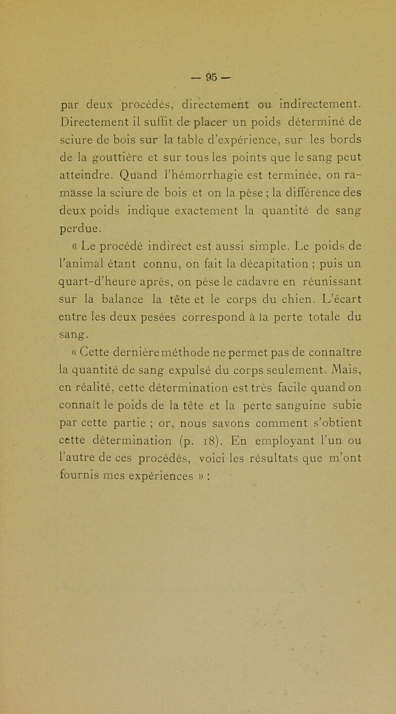 par deux procédés, directement ou indirectement. Directement il suffit de placer un poids déterminé de sciure de bois sur la table d’expérience, sur les bords de la gouttière et sur tous les points que le sang peut atteindre. Quand l’hémorrhagie est terminée, on ra- masse la sciure de bois et on la pèse ; la différence des deux poids indique exactement la quantité de sang perdue. « Le procédé indirect est aussi simple. Le poids de l’animal étant connu, on fait la décapitation ; puis un quart-d’heure après, on pèse le cadavre en réunissant sur la balance la tête et le corps du chien. L’écart entre les deux pesées correspond à la perte totale du sang. « Cette dernière méthode ne permet pas de connaître la quantité de sang expulsé du corps seulement. Mais, en réalité, cette détermination est très facile quand on connaît le poids de la tête et la perte sanguine subie par cette partie ; or, nous savons comment s’obtient cette détermination (p. 18). En employant l’un ou l’autre de ces procédés, voici les résultats que m’ont fournis mes expériences » :