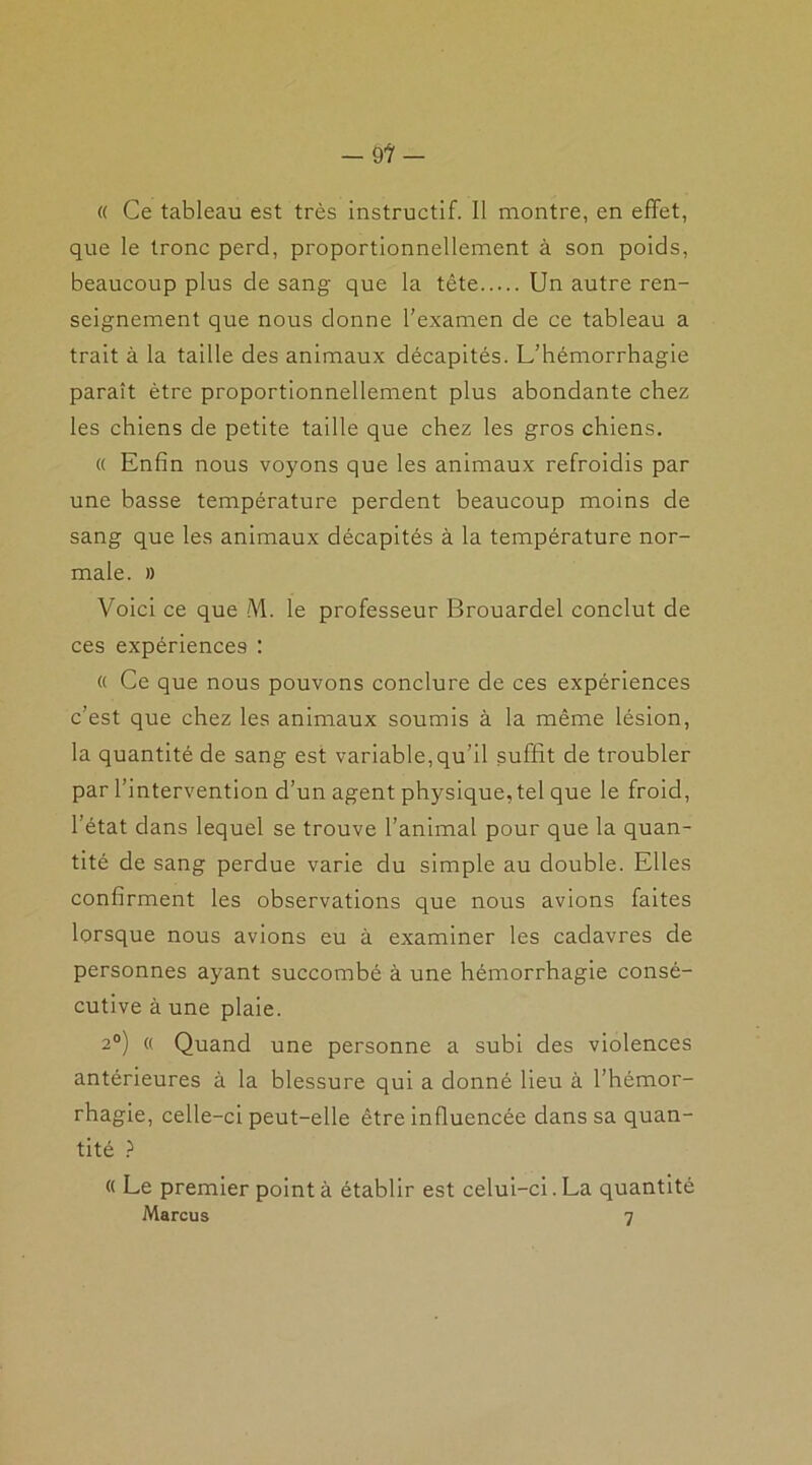 « Ce tableau est très instructif. Il montre, en effet, que le tronc perd, proportionnellement à son poids, beaucoup plus de sang que la tête Un autre ren- seignement que nous donne l’examen de ce tableau a trait à la taille des animaux décapités. L’hémorrhagie paraît être proportionnellement plus abondante chez les chiens de petite taille que chez les gros chiens. « Enfin nous voyons que les animaux refroidis par une basse température perdent beaucoup moins de sang que les animaux décapités à la température nor- male. » Voici ce que M. le professeur Brouardel conclut de ces expériences : « Ce que nous pouvons conclure de ces expériences c’est que chez les animaux soumis à la même lésion, la quantité de sang est variable,qu’il suffit de troubler par l’intervention d’un agent physique, tel que le froid, l’état dans lequel se trouve l’animal pour que la quan- tité de sang perdue varie du simple au double. Elles confirment les observations que nous avions faites lorsque nous avions eu à examiner les cadavres de personnes ayant succombé à une hémorrhagie consé- cutive à une plaie. 2°) « Quand une personne a subi des violences antérieures à la blessure qui a donné lieu à l’hémor- rhagie, celle-ci peut-elle être influencée dans sa quan- tité ? « Le premier pointa établir est celui-ci.La quantité Marcus 7