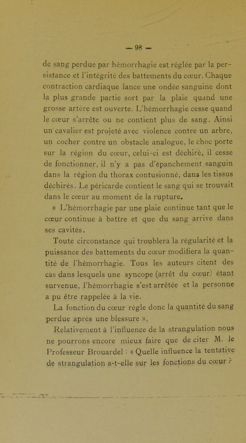 de sang perdue par hémorrhagie est réglée par la per- sistance et l’intégrité des battements du cœur. Chaque contraction cardiaque lance une ondée sanguine dont la plus grande partie sort par la plaie quand une grosse artère est ouverte. L’hémorrhagie cesse quand le cœur s’arrête ou ne contient plus de sang. Ainsi un cavalier est projeté avec violence contre un arbre, un cocher contre un obstacle analogue, le choc porte sur la région du cœur, celui-ci est déchiré, il cesse de fonctionner, il n’y a pas d’épanchement sanguin dans la région du thorax contusionné, dans les tissus déchirés. Le péricarde contient le sang qui se trouvait dans le cœur au moment de la rupture. « L’hémorrhagie par une plaie continue tant que le cœur continue à battre et que du sang arrive dans ses cavités. Toute circonstance qui troublera la régularité et la puissance des battements du cœur modifiera la quan- tité de l’hémorrhagie. Tous les auteurs citent des cas dans lesquels une syncope (arrêt du cœur; étant survenue, l’hémorrhagie s’est arrêtée et la personne a pu être rappelée à la vie. La fonction du cœur règle donc la quantité du sang perdue après une blessure )>, Relativement à l’inlluence de la strangulation nous ne pourrons encore mieux faire que de citer M. le Professeur Brouardel : (( Quelle influence la tentative de strangulation a-t-elle sur les fonctions du cœur t
