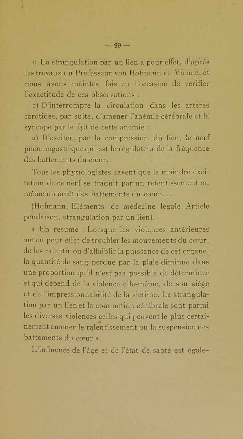 « La strangulation par un lien a pour effet, d’après les travaux du Professeur von Hofmann de Vienne, et nous avons maintes fois eu l’occasion de vérifier l’exactitude de ces observations : 1) D’interrompre la circulation dans les arteres carotides, par suite, d’amener l’anémie cérébrale et la syncope par le fait de cette anémie ; 2) D’exciter, par la compression du lien, le nerf pneumogastrique qui est le régulateur de la fréquence des battements du cœur. Tous les physiologistes savent que la moindre exci- tation de ce nerf se traduit par un retentissement ou même un arrêt des battements du cœur. . . (Hofmann, Eléments de médecine légale. Article pendaison, strangulation par un lien). « En résumé : Lorsque les violences antérieures ont eu pour effet de troubler les mouvements du cœur, de les ralentir ou d’affaiblir la puissance de cet organe, la quantité de sang perdue par la plaie diminue dans une proportion qu’il n’est pas possible de déterminer et qui dépend de la violence elle-même, de son siège et de l’impressionnabilité de la victime. La strangula- tion par un lien et la commotion cérébrale sont parmi les diverses violences celles qui peuvent le plus certai- a nement amener le ralentissement ou la suspension des battements du cœur ». L’influence de l’âge et de l’état de santé est égale-