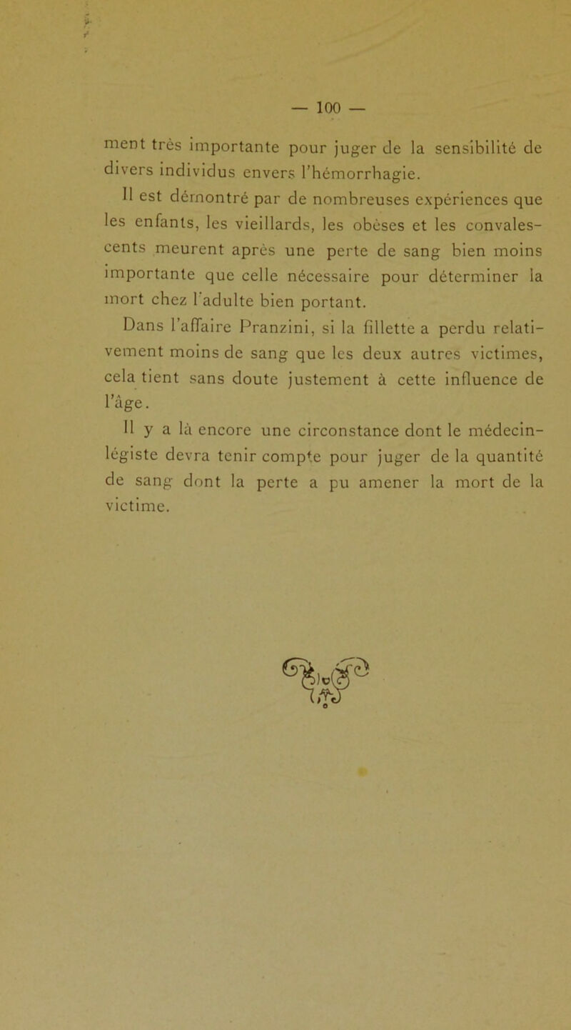 ment très importante pour juger de la sensibilité de divers individus envers l’hémorrhagie. 11 est démontré par de nombreuses expériences que les enfants, les vieillards, les obèses et les convales- cents meurent après une perte de sang bien moins importante que celle nécessaire pour déterminer la mort chez 1 adulte bien portant. Dans l'affaire Pranzini, si la fillette a perdu relati- vement moins de sang que les deux autres victimes, cela tient sans doute justement à cette influence de 1 âge. Il y a là encore une circonstance dont le médecin- légiste devra tenir compte pour juger de la quantité de sang dont la perte a pu amener la mort de la victime.