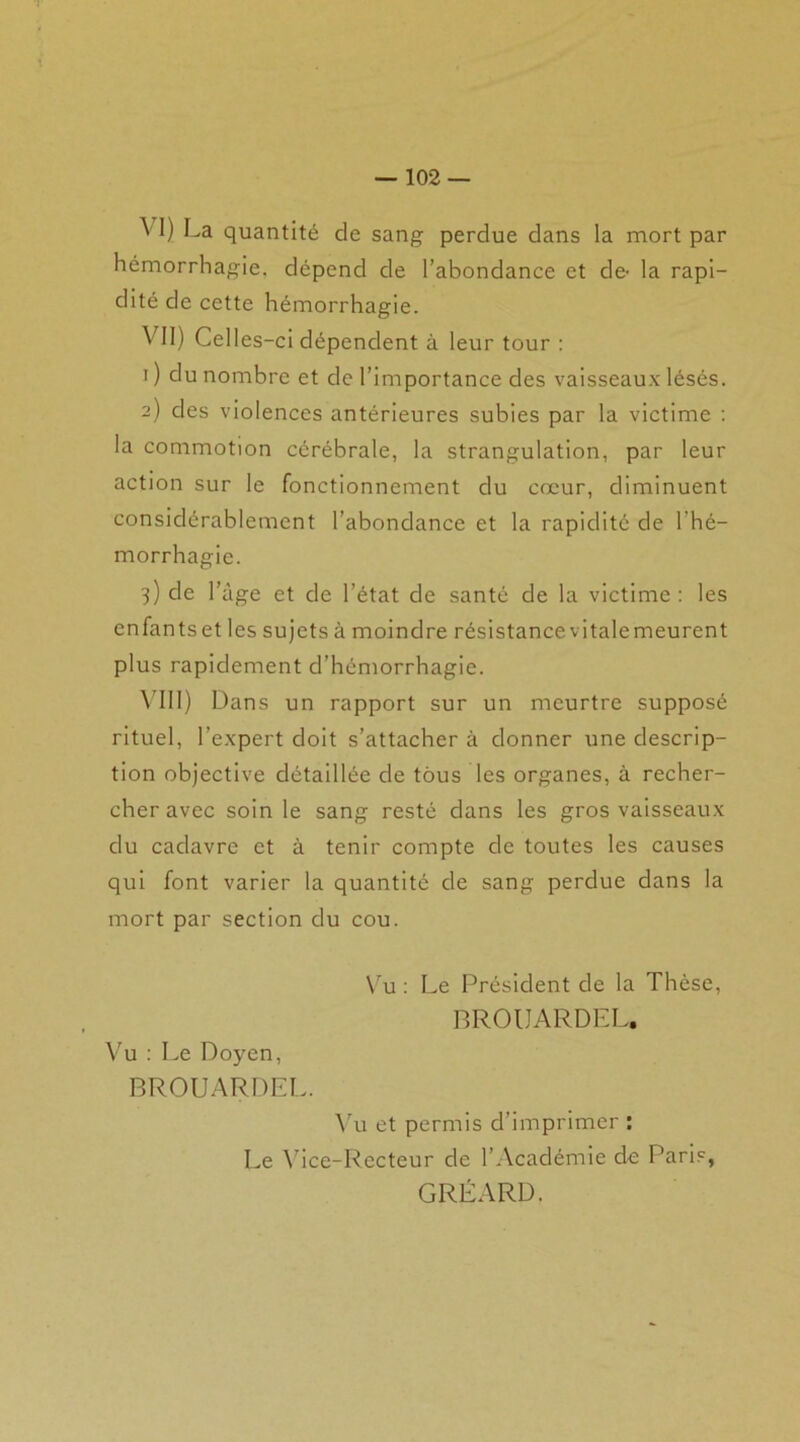 ^ I) La quantité de sang perdue dans la mort par hémorrhagie, dépend de l’abondance et de- la rapi- dité de cette hémorrhagie. VII) Celles-ci dépendent à leur tour : i ) du nombre et de l’importance des vaisseaux lésés. 2) des violences antérieures subies par la victime : la commotion cérébrale, la strangulation, par leur action sur le fonctionnement du cœur, diminuent considérablement l’abondance et la rapidité de l’hé- morrhagie. 3) de l’àge et de l’état de santé de la victime : les enfants et les sujets à moindre résistance vitale meurent plus rapidement d’hémorrhagie. VIII) Dans un rapport sur un meurtre supposé rituel, l’expert doit s’attacher à donner une descrip- tion objective détaillée de tous les organes, à recher- cher avec soin le sang resté dans les gros vaisseaux du cadavre et à tenir compte de toutes les causes qui font varier la quantité de sang perdue dans la mort par section du cou. Vu : Le Président de la Thèse, BROUARDEL. Vu : Le Doyen, BROUARDEL. Vu et permis d’imprimer : Le Vice-Rccteur de l’Académie de Paris, GRÉARD.