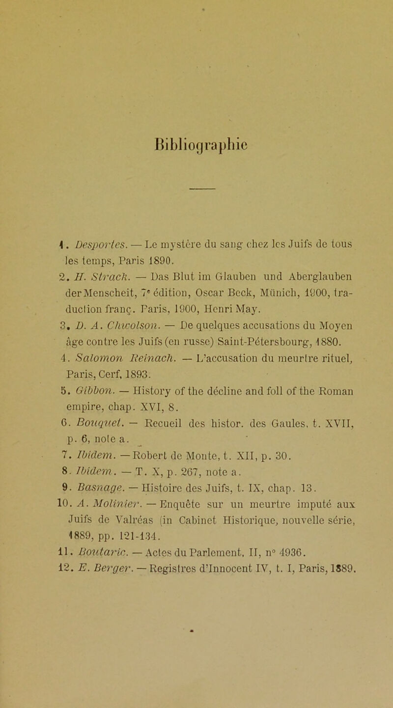 Bibliographie 4. Desportes. — Le mystère du sang chez les Juifs de tous les temps, Paris 1890. 2. II. Strach. — Das Blut im Glauben und Aberglauben derMenscheit, 7e édition, Oscar Beck, Munich, 1900, tra- duclion franç. Paris, 1900, Henri May. 3. D. A. Chwolson. — De quelques accusations du Moyen âge contre les Juifs (en russe) Saint-Pétersbourg, 1880. 4. Salomon Reinacli. — L’accusation du meurtre rituel, Paris, Cerf, 1893. 5. Gibbon. — History of the décline and foll of the Roman empire, chap. XVI, 8. 6. Bouquet. — Recueil des histor. des Gaules, t. XVII, p. 6, noie a. 7. Ibidem. — Robert de Monte, t. XII, p. 30. 8. Ibidem. — T. X, p. 267, note a. 9. Basnage. — Histoire des Juifs, t. IX, chap. 13. 10. H. Molinier. — Enquête sur un meurtre imputé aux Juifs de Valréas (in Cabinet Historique, nouvelle série, 1889, pp. 121-134. 11. Boutaric. — Actes du Parlement, II, n° 4936. 12. E. Berger. — Registres d’innocent IV, t. I, Paris, 1889.
