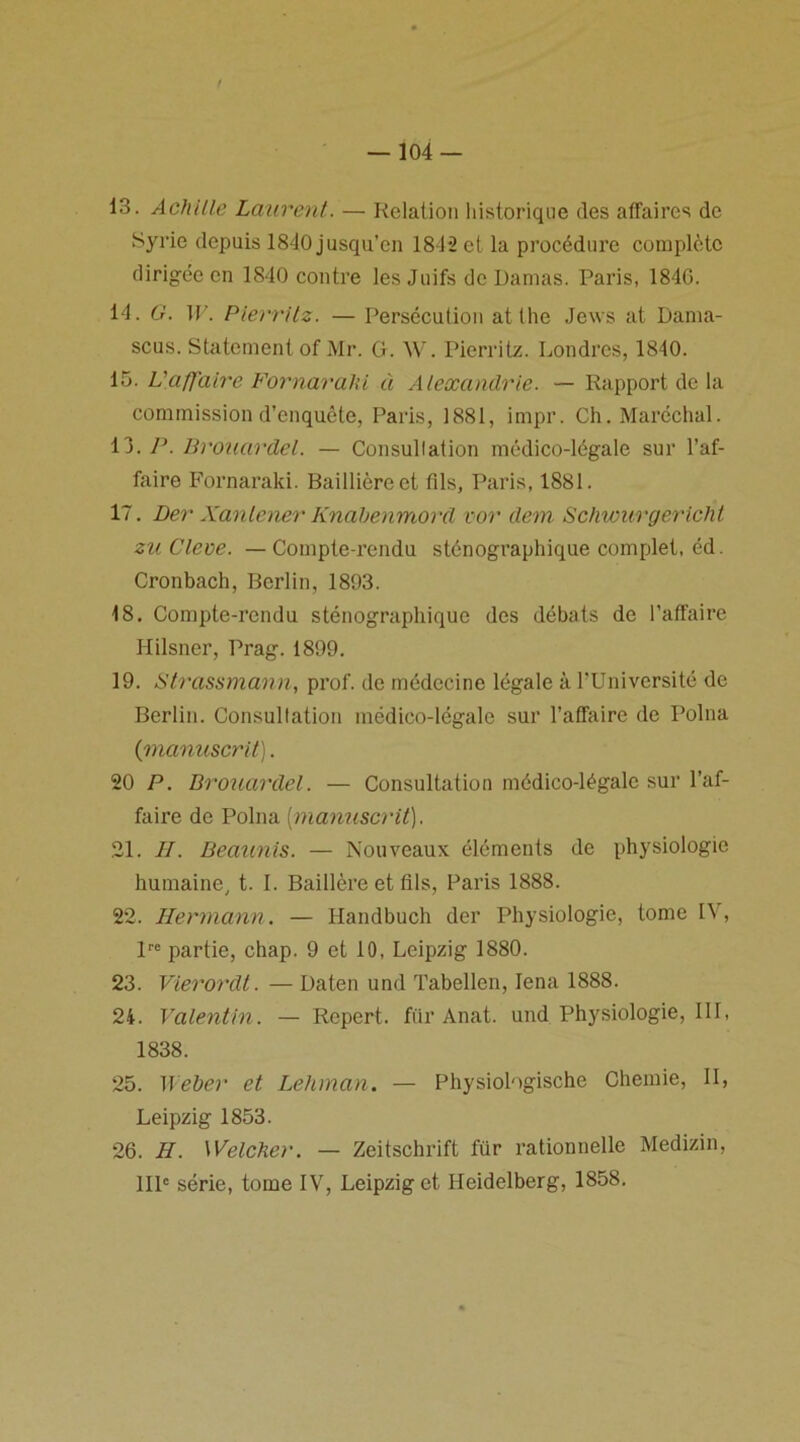 13. Achille Laurent. — Relation historique des affaires de Syrie depuis 1840 jusqu’en 184-2 et la procédure complète dirigée en 1840 contre les Juifs de Damas. Paris, 1840. 14. G. W. Pierritz. — Persécution atthe Jews at Dama- scus. Statcment of Mr. G. W. Pierritz. Londres, 1840. 15. L'affaire Fornarahi à Alexandrie. — Rapport de la commission d’enquête, Paris, 1881, impr. Ch. Maréchal. 13. P. Brouardel. — Consullation médico-légale sur l’af- faire Fornaraki. Baillière et fils, Paris, 1881. 17. Der Xanlener Knabenmord vor dem Schwurgericht zuClem. — Compte-rendu sténographique complet, éd. Cronbach, Berlin, 1893. 18. Compte-rendu sténographique des débats de l’affaire Hilsner, Prag. 1899. 19. Strassmann, prof, de médecine légale à l'Université de Berlin. Consullation médico-légale sur l’affaire de Polna (■manuscrit). 20 P. Brouardel. — Consultation médico-légale sur l’af- faire de Polna (manuscrit). 21. H. Beaunis. — Nouveaux éléments de physiologie humaine, t. I. Baillère et fils, Paris 1888. 22. Hermann. — Handbuch der Physiologie, tome IV, lre partie, chap. 9 et 10, Leipzig 1880. 23. Vierordt. — Daten und Tabellen, Iena 1888. 24. Valentin. — Repert. fiir Anat. und Physiologie, III, 1838. 25. Weber et Lehman. — Physiologische Chemie, II, Leipzig 1853. 26. H. Welcher. — Zeitschrift für rationnelle Medizin, IIP série, tome IV, Leipzig et Heidelberg, 1858.