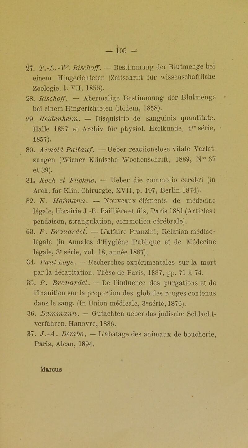 — io5 — Ôt. P.-L.-W. Bischoff. — Bestiramung der Blutmcnge bei einein Hingerichteten (Zeitschrift für wissenschaftliche Zoologie, t. VII, 1856). 28. Bischoff'. — Abermalige Bestiramung der Blutraenge - bei einem Hingerichteten (ibidem, 1858). 29. Heidenheim. — Disquisitio de sanguinis quantitatc. Halle 1857 et Archiv für physiol. Heilkunde, lre série, • 1857). 30. Arnold Paltauf. — Ueber reaciionslose vitale Yerlet- zungen (Wiener Klinische Wochenschrift, 1889, Nos 37 et 39). 31. Koch et Filehne.— Ueber die commolio cerebri (in Arch. für Klin. Chirurgie, XVII, p. 197, Berlin 1874). 82. E. Hofmann. — Nouveaux éléments de médecine légale* librairie J.-B. Baillière et fils* Paris 1881 (Articles ! pendaison, strangulation, commotion cérébrale). 83. P. Brouardel. — L’affaire Pranzini, Relation médico- légale (in Annales d’Hygiène Publique et de Médecine légale* 3e série, vol. 18, année 1887). 34. BaulLoye. —Recherches expérimentales sur la mort par la décapitation. Thèse de Paris, 1887, pp. 71 à 74. 35. P. Brouardel. —De l’influence des purgations et de l’inanition sur la proportion des globules rouges contenus dans le sang. (In Union médicale, 3e série, 1876). 36. Dammann. — Gutachten ueber dasjüdische Schlacht- verfahren, Hanovre, 1886. 37. J.-A. Dembo. — L’abatage des animaux de boucherie, Paris, Alcan, 1894. Marcus