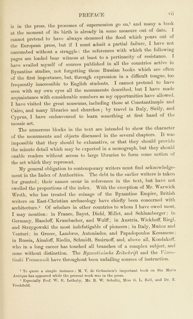 is in the press, the processes of supersession go on,1 and many a book at the moment of its birth is already in some measure out of date. I cannot pretend to have always stemmed the flood which pours out of the European press, but if I must admit a partial failure, I have not succumbed without a struggle: the references with which the following pages are loaded bear witness at least to a pertinacity of resistance. I have availed myself of sources published in all the countries active in Byzantine studies, not forgetting those Russian books which are often of the first importance, but, through expression in a difficult tongue, too frequently inaccessible to English students. I cannot pretend to ha\ e seen with my own eyes all the monuments described, but I have made acquaintance with considerable numbers as my opportunities have allowed. I have visited the great museums, including those at Constantinople and Cairo, and many libraries and churches ; by travel in Italy, Sicily, and Cyprus, I have endeavoured to learn something at first hand of the mosaic art. The numerous blocks in the text are intended to show the character of the monuments and objects discussed in the several chapters. It was impossible that they should be exhaustive, or that they should pro\ide the minute detail which may be expected in a monograph, but they should enable readers without access to large libraries to form some notion of the art which they represent. My general obligation to contemporary writers must find acknowledge- ment in the Index of Authorities. The debt to the earlier writers is taken for granted; their names occur in references in the text, but have not swelled the proportions of the index. With the exception of Mr. W arwick Wroth, who has treated the coinage of the Byzantine Empire, British writers on East-Christian archaeology have chiefly been concerned with architecture.2 Of scholars in other countries to whom I have owTed most, I may mention: in France, Bayet, Diehl, Millet, and Schlumberger; in Germany, Haseloff, Krumbacher, and Wulff; in Austria, Wickhofl, Riegl, and Strzygowski the most indefatigable of pioneers; in Italy, Munoz and Venturi; in Greece, Lambros, Antoniades, and Papadopoulos Iverameus; in Russia, Ainaloff, Riedin, Schmidt, Smirnoff, and, above all, Kondakoff, who in a long career has touched all branches of a complex subject, and none without distinction. The Byzantinische Zeitschrift and the I izau- tiesJd VremenniJc have throughout been unfailing sources of instruction. i 1 To quote a simple instance : M. V. de Griineisen’s important book on Sta Maria Antiqua has appeared while the present work was in the press. 2 Especially Prof. W. R. Lethaby, Mr. It. W. Schultz, Miss G. L. Bell, and Dr. E. Freshfield.