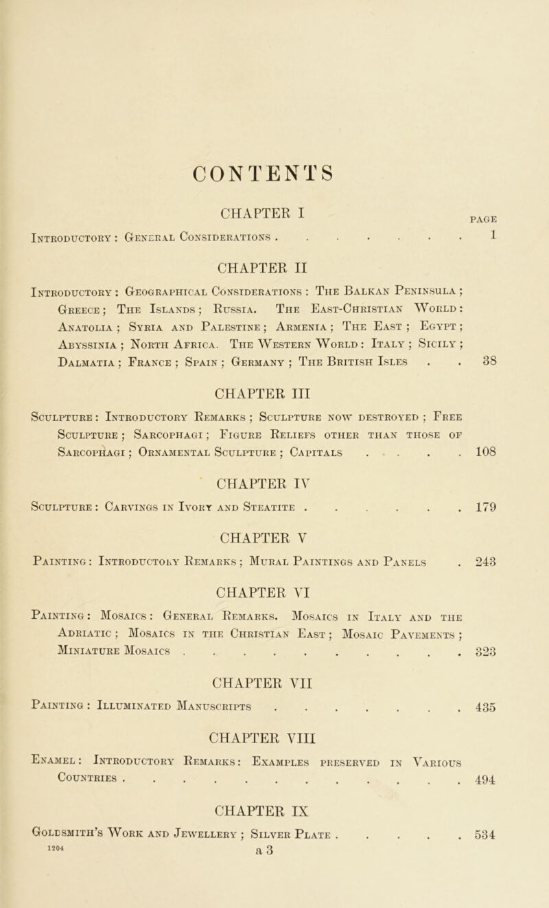 CONTENTS CHAPTER I Introductory : General Considerations ....... CHAPTER II Introductory : Geographical Considerations : The Balkan Peninsula ; Greece; The Islands; Russia. The East-Christian World: Anatolia ; Syria and Palestine ; Armenia ; The East ; Egypt ; Abyssinia ; North Africa. The Western World : Italy ; Sicily ; Dalmatia ; France ; Spain ; Germany ; The British Isles CHAPTER III Sculpture : Introductory Remarks ; Sculpture now destroyed ; Free Sculpture ; Sarcophagi ; Figure Reliefs other than those of Sarcophagi ; Ornamental Sculpture ; Capitals . CHAPTER IV Sculpture : Carvings in Ivory and Steatite ...... CHAPTER V Painting : Introductory Remarks ; Mural Paintings and Panels CHAPTER VI Painting : Mosaics : General Remarks. Mosaics in Italy' and the Adriatic ; Mosaics in the Christian East ; Mosaic Pavements ; Miniature Mosaics ........ CHAPTER VII Painting : Illuminated Manuscripts ....... CHAPTER VIII Enamel: Introductory' Remarks: Examples preserved in Various Countries CHAPTER IX Goldsmith’s Work and Jewellery ; Silver Plate . 1204 a 3 PAGE 1 38 108 179 243 323 435 494 534