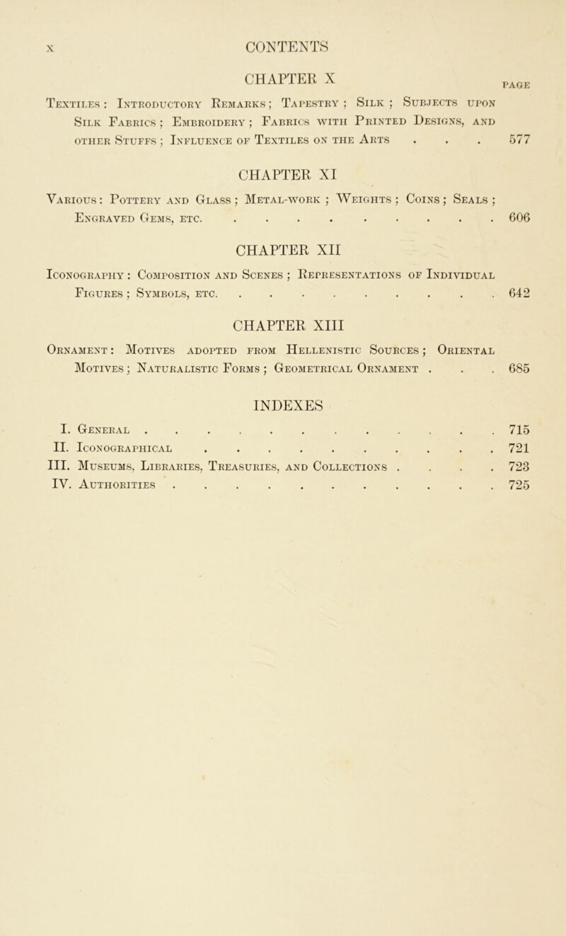 CHAPTER X PAGE Textiles : Introductory Remarks ; Tapestry ; Silk ; Subjects upon Silk Fabrics ; Embroidery ; Fabrics with Printed Designs, and other Stuffs ; Influence of Textiles on the Arts . . . 577 CHAPTER XI Various : Pottery and Glass ; Metal-work ; Weights ; Coins ; Seals ; Engraved Gems, etc. .... ..... 606 CHAPTER XII Iconography : Composition and Scenes ; Representations of Individual Figures ; Symbols, etc. . . . . . . . . .642 CHAPTER XIII Ornament : Motives adopted from Hellenistic Sources ; Oriental Motives ; Naturalistic Forms ; Geometrical Ornament . . . 685 INDEXES I. General ...... ...... 715 II. IcONOGRAPHICAL .......... 721 III. Museums, Libraries, Treasuries, and Collections .... 723 IV. Authorities ........... 725