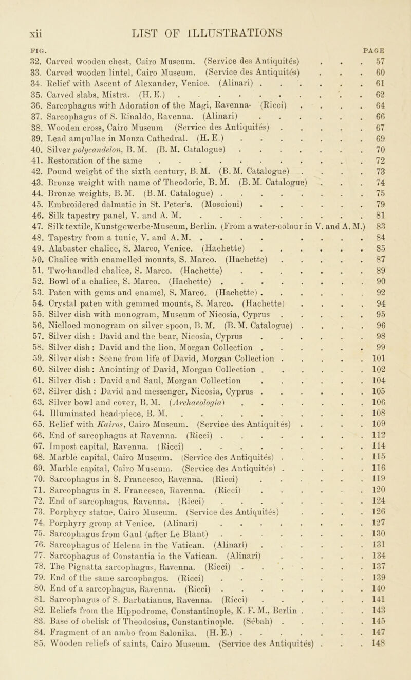 FIG. PAGE 32. Carved wooden cliest, Cairo Museum. (Service des Antiquites) . . .57 33. Carved wooden lintel, Cairo Museum. (Service des Antiquites) ... 60 34. Relief with Ascent of Alexander, Venice. (Alinari) . . . . .61 35. Carved slabs, Mistra. (H. E.) .......... 62 36. Sarcophagus with Adoration of the Magi, Ravenna- (Ricci) .... 64 37. Sarcophagus of S. Rinaldo, Ravenna. (Alinari) ...... 66 38. Wooden cross, Cairo Museum (Service des Antiquites) ..... 67 39. Lead ampullae in Monza Cathedral. (H. E.) ....... 69 40. Silverpolycandelon, B. M. (B. M. Catalogue) ....... 70 41. Restoration of the same . . . . • • . . . . .72 42. Pound weight of the sixth century, B. M. (B.M. Catalogue) .... 73 43. Bronze weight with name of Theodoric, B. M. (B.M. Catalogue) ... 74 44. Bronze weights, B. M. (B. M. Catalogue) ........ 75 45. Embroidered dalmatic in St. Peter’s. (Moscioni) ...... 79 46. Silk tapestry panel, V. and A. M. 81 47. Silk textile, Kunstgewerbe-Museum, Berlin. (From a water-colour in V. and A. M.) 83 48. Tapestry from a tunic, V. and A. M. . .... 84 49. Alabaster chalice, S. Marco, Venice. (Hachette) 85 50. Chalice with enamelled mounts, S. Marco. (Hachette) ..... 87 51. Two-handled chalice, S. Marco. (Hachette) 89 52. Bowl of a chalice, S. Marco. (Hachette) 90 53. Paten with gems and enamel, S. Marco. (Hachette) ...... 92 54. Crystal paten with gemmed mounts, S. Marco. (Hachette) .... 94 55. Silver dish with monogram, Museum of Nicosia, Cyprus . . . . .95 56. Nielloed monogram on silver spoon, B. M. (B. M. Catalogue) .... 96 57. Silver dish : David and the bear, Nicosia, Cyprus 98 58. Silver dish : David and the lion, Morgan Collection 99 59. Silver dish : Scene from life of David, Morgan Collection 101 60. Silver dish : Anointing of David, Morgan Collection ...... 102 61. Silver dish : David and Saul, Morgan Collection ...... 104 62. Silver dish : David and messenger, Nicosia, Cyprus ...... 105 63. Silver bowl and cover, B. M. (Archaeologia) ....... 106 64. Illuminated head-piece, B. M. . . . . . . . . . 108 65. Relief with Kairos, Cairo Museum. (Service des Antiquites) .... 109 66. End of sarcophagus at Ravenna. (Ricci) ........ 112 67. Impost capital, Ravenna. (Ricci) . . . . . . . - .114 68. Marble capital, Cairo Museum. (Service des Antiquites) ..... 115 69. Marble capital, Cairo Museum. (Service des Antiquites) . . . . .116 70. Sarcophagus in S. Francesco, Ravenna. (Ricci) . . . . . .119 71. Sarcophagus in S. Francesco, Ravenna. (Ricci) ...... 120 72. End of sarcophagus. Ravenna. (Ricci) ........ 124 73. Porphyry statue, Cairo Museum. (Service des Antiquites) . . . .126 74. Porphyry group at Venice. (Alinari) . . . . . . . .127 75. Sarcophagus from Gaul (after Le Blant) . . ...... 130 76. Sarcophagus of Helena in the Vatican. (Alinari) ...... 131 77. Sarcophagus of Constantia in the Vatican. (Alinari) ..... 134 78. The Pignatta sarcophagus, Ravenna. (Ricci) ....... 137 79. End of the same sarcophagus. (Ricci) ........ 139 80. End of a sarcophagus, Ravenna. (Ricci) . . . . . . . .140 81. Sarcophagus of S. Barbatianus, Ravenna. (Ricci) ...... 141 82. Reliefs from the Hippodrome, Constantinople, K. F. M., Berlin .... 143 83. Base of obelisk of Theodosius, Constantinople. (Sebah) ..... 145 84. Fragment of an ambo from Salonika. (H. E.) 147 85. Wooden reliefs of saints, Cairo Museum. (Service des Antiquites) . . .148