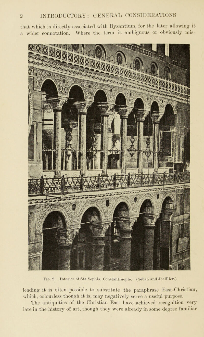 S9»^S, Fig. 2. Interior of Sta Sophia, Constantinople. (Sebah and Joaillier.) leading it is often possible to substitute the paraphrase East*Christian, which, colourless though it is, may negatively serve a useful purpose. The antiquities of the Christian East have achieved recognition very late in the history of art, though they were already in some degree familiar INTRODUCTORY : GENERAL CONSIDERATIONS that which is directly associated with Byzantium, for the later allowing it a wider connotation. Where the term is ambiguous or obviously mis-