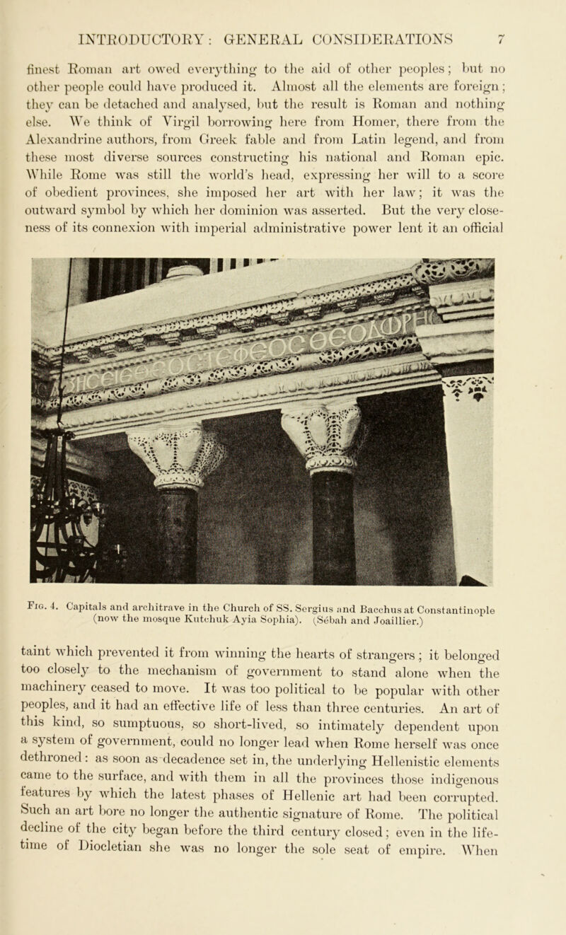finest Roman art owed everything to the aid of other peoples; but no other people could have produced it. Almost all the elements are foreign; they can be detached and analysed, but the result is Roman and nothing else. We think of Virgil borrowing here from Homer, there from the Alexandrine authors, from Greek fable and from Latin legend, and from these most diverse sources constructing his national and Roman epic. While Rome was still the world’s head, expressing her will to a score of obedient provinces, she imposed her art with her law; it was the outward symbol by which her dominion was asserted. But the very close- ness of its connexion with imperial administrative power lent it an official Fig. 4. Capitals and architrave in the Church of SS. Sergius and Bacchus at Constantinople (now the mosque Kutchuk Ayia Sophia). (Sebah and Joaillier.) taint which prevented it from winning the hearts of strangers ; it belono-ed too closely to the mechanism of government to stand alone when the machinery ceased to move. It was too political to be popular with other peoples, and it had an effective life of less than three centuries. An art of this kind, so sumptuous, so short-lived, so intimately dependent upon a system of government, could no longer lead when Rome herself was once dethroned: as soon as decadence set in, the underlying Hellenistic elements came to the surface, and with them in all the provinces those indigenous features by which the latest phases of Hellenic art had been corrupted. Such an art bore no longer the authentic signature of Rome. The political decline of the city began before the third century closed; even in the life- time of Diocletian she was no longer the sole seat of empire. When