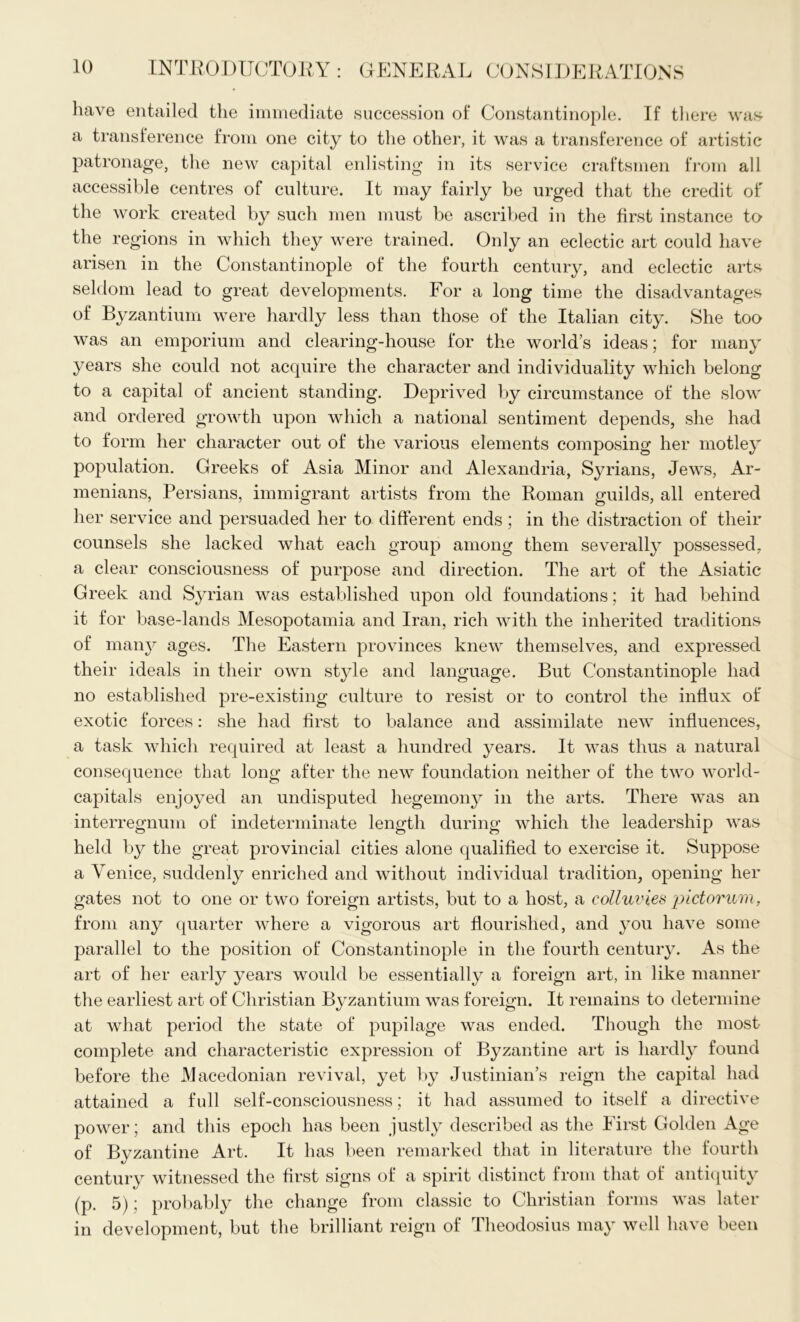 have entailed the immediate .succession of Constantinople. If there was a transference from one city to the other, it was a transference of artistic patronage, the new capital enlisting in its service craftsmen from all accessible centres of culture. It may fairly be urged that the credit of the work created by such men must be ascribed in the first instance to the regions in which they were trained. Only an eclectic art could have arisen in the Constantinople of the fourth century, and eclectic arts seldom lead to great developments. For a long time the disadvantages of Byzantium were hardly less than those of the Italian city. She too was an emporium and clearing-house for the world’s ideas; for many years she could not acquire the character and individuality which belong to a capital of ancient standing. Deprived by circumstance of the slow and ordered growth upon which a national sentiment depends, she had to form her character out of the various elements composing her motley population. Greeks of Asia Minor and Alexandria, Syrians, Jews, Ar- menians, Persians, immigrant artists from the Roman guilds, all entered her service and persuaded her to different ends; in the distraction of their counsels she lacked what each group among them severally possessed, a clear consciousness of purpose and direction. The art of the Asiatic Greek and Syrian was established upon old foundations; it had behind it for base-lands Mesopotamia and Iran, rich with the inherited traditions of many ages. The Eastern provinces knew themselves, and expressed their ideals in their own style and language. But Constantinople had no established pre-existing culture to resist or to control the influx of exotic forces: she had first to balance and assimilate new influences, a task which required at least a hundred years. It was thus a natural consequence that long after the new foundation neither of the two world- capitals enjoyed an undisputed hegemony in the arts. There was an interregnum of indeterminate length during which the leadership was held by the great provincial cities alone qualified to exercise it. Suppose a Venice, suddenly enriched and without individual tradition, opening her gates not to one or two foreign artists, but to a host, a colluvies pictorum, from any quarter where a vigorous art flourished, and you have some parallel to the position of Constantinople in the fourth century. As the art of her early years would be essentially a foreign art, in like manner the earliest art of Christian Byzantium was foreign. It remains to determine at what period the state of pupilage was ended. Though the most complete and characteristic expression of Byzantine art is hardly found before the Macedonian revival, yet by Justinian’s reign the capital had attained a full self-consciousness; it had assumed to itself a directive power; and this epoch has been justly described as the First Golden Age of Byzantine Art. It has been remarked that in literature the fourth century witnessed the first signs of a spirit distinct from that of antiquity (p. 5); probably the change from classic to Christian forms was later in development, but the brilliant reign of Theodosius may well have been