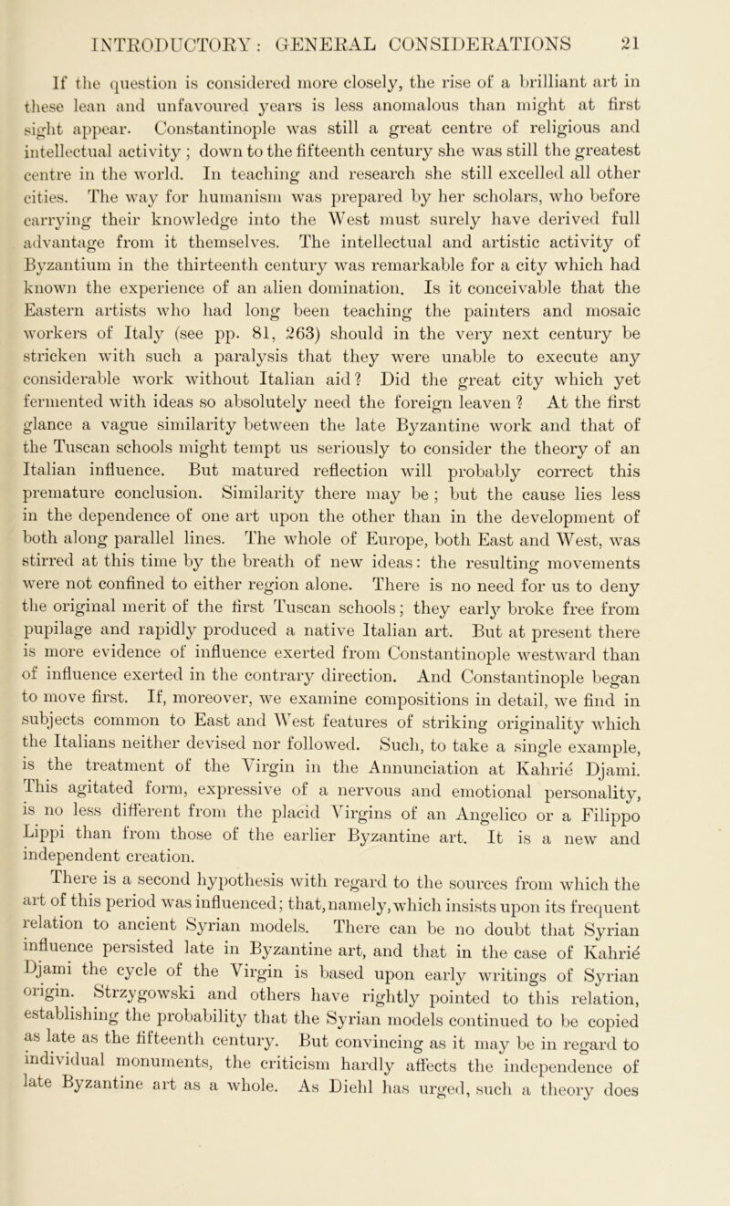 If the question is considered more closely, the rise of a brilliant art in these lean and unfavoured years is less anomalous than might at first sight appear. Constantinople was still a great centre of religious and intellectual activity ; down to the fifteenth century she was still the greatest centre in the world. In teaching and research she still excelled all other cities. The way for humanism was prepared by her scholars, who before carrying their knowledge into the West must surely have derived full advantage from it themselves. The intellectual and artistic activity of Byzantium in the thirteenth century was remarkable for a city which had known the experience of an alien domination. Is it conceivable that the Eastern artists who had long been teaching the painters and mosaic workers of Italy (see pp. 81, 263) should in the very next century be stricken with such a paralysis that they were unable to execute any considerable work without Italian aid? Did the great city which yet fermented with ideas so absolutely need the foreign leaven ? At the first glance a vague similarity between the late Byzantine work and that of the Tuscan schools might tempt us seriously to consider the theory of an Italian influence. But matured reflection will probably correct this premature conclusion. Similarity there may be ; but the cause lies less in the dependence of one art upon the other than in the development of both along parallel lines. The whole of Europe, both East and West, was stirred at this time by the breath of new ideas: the resulting movements were not confined to either region alone. There is no need for us to deny the original merit of the first Tuscan schools; they early broke free from pupilage and rapidly produced a native Italian art. But at present there is more evidence oi influence exerted from Constantinople westward than of influence exerted in the contrary direction. And Constantinople began to move first. If, moreover, we examine compositions in detail, we find in subjects common to East and West features of striking originality which the Italians neither devised nor followed. Such, to take a single example, is the treatment of the Virgin in the Annunciation at Kahrie Djami. Iliis agitated form, expressive of a nervous and emotional personality, is no less different from the placid Virgins of an Angelico or a Filippo Lippi than from those of the earlier Byzantine art. It is a new and independent creation. Theie is a second hypothesis with regard to the sources from which the ait of this period was influenced; that,namely,which insists upon its frequent i elation to ancient Syrian models. There can be no doubt that Syrian influence persisted late in Byzantine art, and that in the case of Kahrid Djami the cycle of the Virgin is based upon early writings of Syrian oiigin. Strzygowski and others have rightly pointed to this relation, establishing the probability that the Syrian models continued to be copied as late as the fifteenth century. But convincing as it may be in regard to individual monuments, the criticism hardly affects the independence of late Byzantine art as a whole. As Diehl has urged, such a theory does