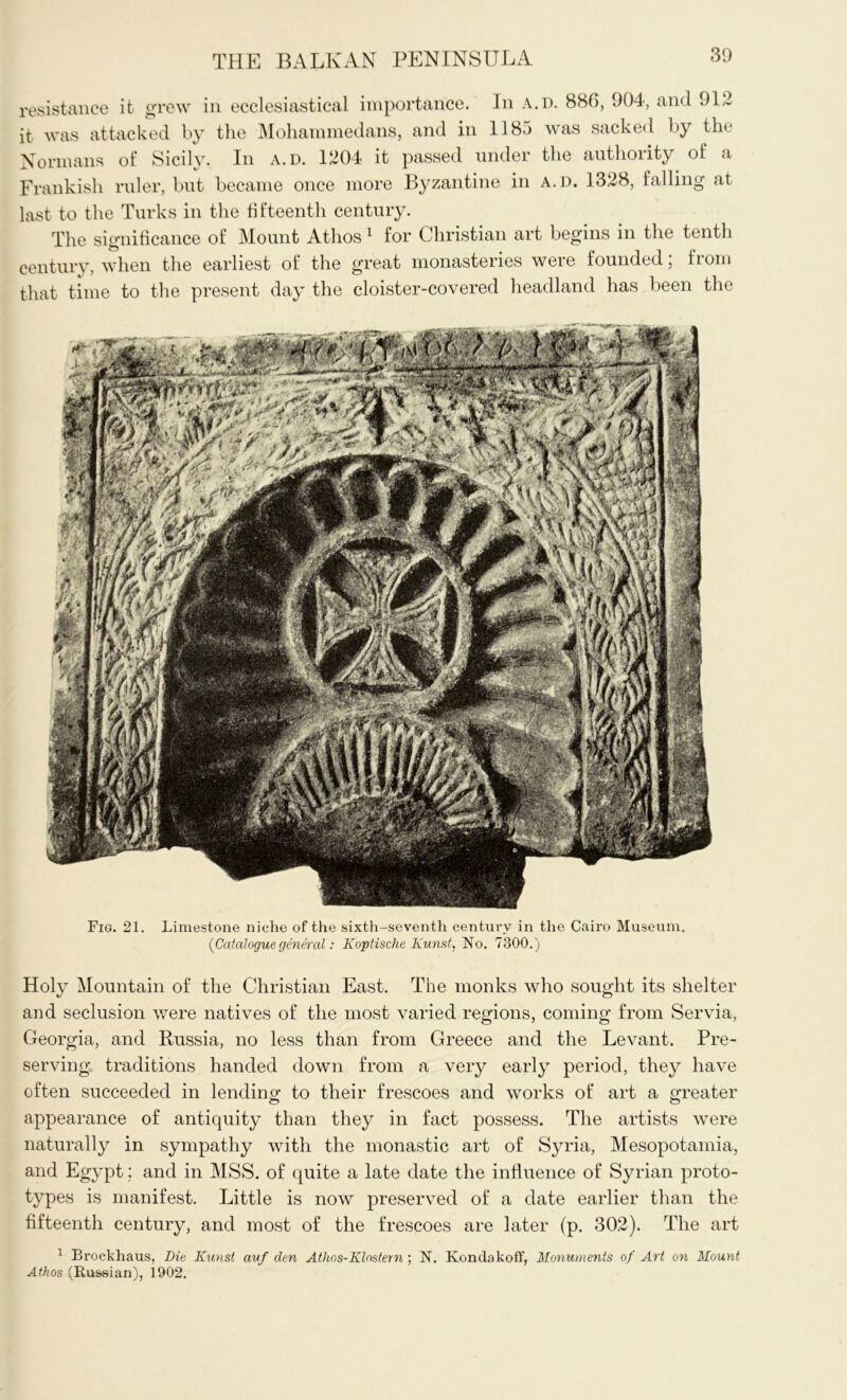 resistance it grew in ecclesiastical importance. In a.d. 886, 904, and 91.1 it was attacked by the Mohammedans, and in 1185 was sacked by the Normans of Sicily. In a.d. 1204 it passed under the authority of a Frankish ruler, but became once more Byzantine in a.d. 1328, falling at last to the Turks in the fifteenth century. The significance of Mount Athos 1 for Christian art begins in the tenth century, when the earliest of the great monasteries were founded; from that time to the present day the cloister-covered headland has been the Fig. 21. Limestone niche of the sixth-seventh century in the Cairo Museum. {Cataloguegeneral: Koptische Kunst, No. 7300.) Holy Mountain of the Christian East. The monks who sought its shelter and seclusion were natives of the most varied regions, coming from Servia, Georgia, and Russia, no less than from Greece and the Levant. Pre- serving traditions handed down from a very early period, they have often succeeded in lending- to their frescoes and works of art a greater appearance of antiquity than they in fact possess. The artists were naturally in sympathy with the monastic art of Syria, Mesopotamia, and Egypt; and in MSS. of quite a late date the influence of Syrian proto- types is manifest. Little is now preserved of a date earlier than the fifteenth century, and most of the frescoes are later (p. 302). The art 1 Brockhaus, Die Kunst auf den Athos-Klostern ; N. Kondakoff, Monuments of Art on Mount Athos (Russian), 1902.