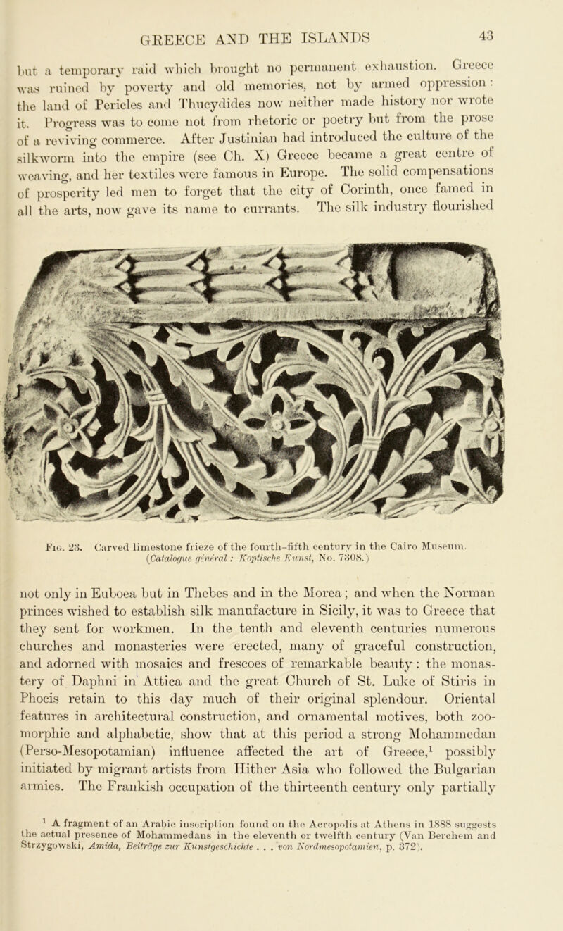 but a temporary raid which brought no permanent exhaustion. Greece was ruined by poverty and old memories, not by armed oppression. the land of Pericles and Thucydides now neither made history nor wrote it. Progress was to come not from rhetoric or poetry but from the prose of a reviving commerce. After Justinian had introduced the cultuie of the silkworm into the empire (see Ch. X) Greece became a great centre of weaving, and her textiles were famous in Europe. The solid compensations of prosperity led men to forget that the city of Corinth, once famed in all the arts, now gave its name to currants. The silk industry flourished Fig. 23. Carved limestone frieze of the fourth-fifth century in the Cairo Museum. (Catalogue general: Koptische Kunst, No. 7308.) not only in Euboea but in Thebes and in the Morea; and when the Norman princes wished to establish silk manufacture in Sicily, it was to Greece that they sent for workmen. In the tenth and eleventh centuries numerous churches and monasteries were erected, many of graceful construction, and adorned with mosaics and frescoes of remarkable beauty : the monas- tery of Daphni in Attica and the great Church of St. Luke of Stiris in Phocis retain to this day much of their original splendour. Oriental features in architectural construction, and ornamental motives, both zoo- morphic and alphabetic, show that at this period a strong Mohammedan (Perso-Mesopotamian) influence affected the art of Greece,1 possibly initiated by migrant artists from Hither Asia who followed the Bulgarian armies. The Frankish occupation of the thirteenth century only partially 1 A fragment of an Arabic inscription found on the Acropolis at Athens in 1888 suggests the actual presence of Mohammedans in the eleventh or twelfth century (Van Bercliem and Strzygowski, Amida, Beitrdge zur Knnstgeschichfe . . . von Nordmesopotamien, p. 372).