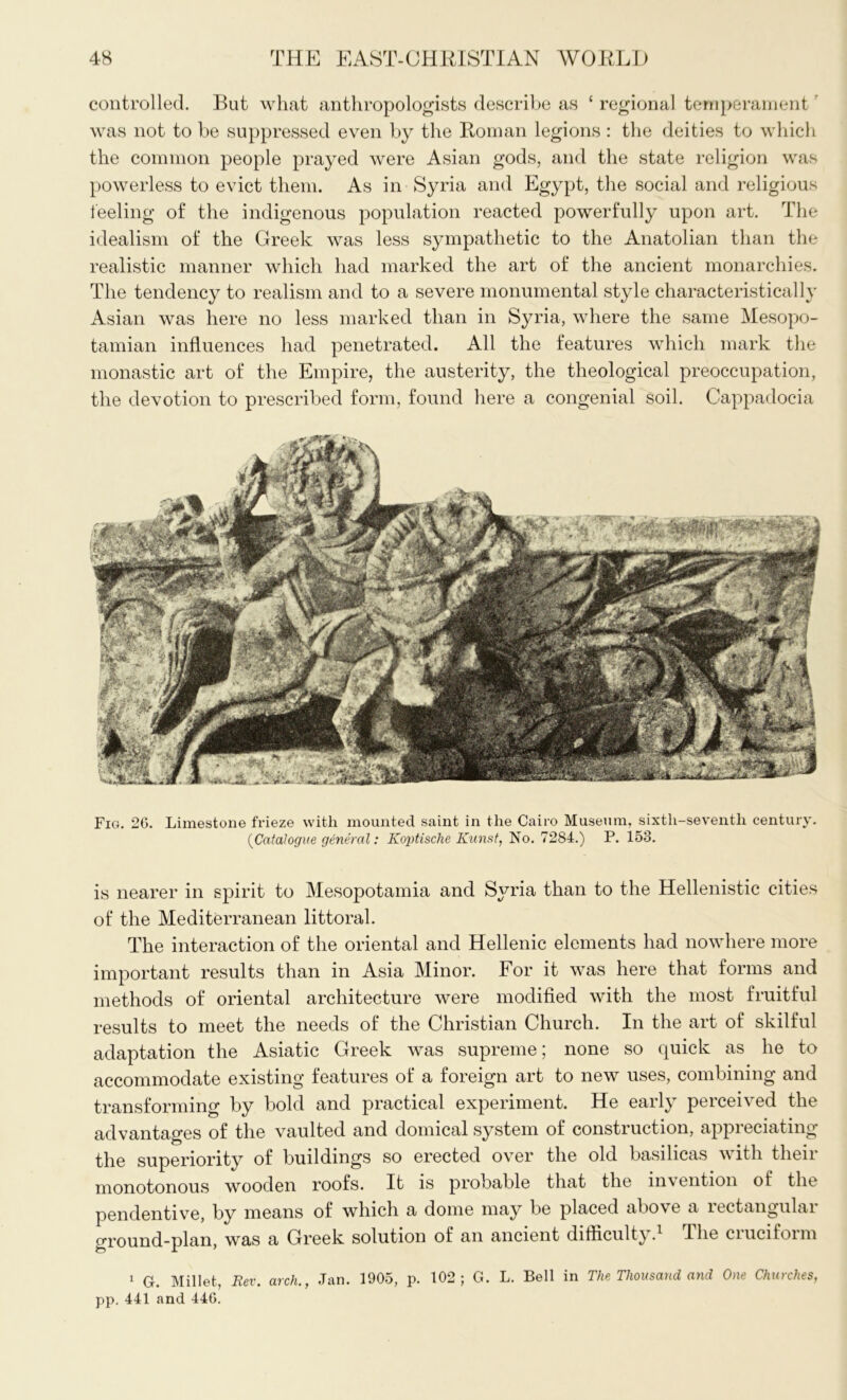 controlled. But what anthropologists describe as ‘ regional temperament was not to be suppressed even by the Roman legions : the deities to which the common people prayed were Asian gods, and the state religion was powerless to evict them. As in Syria and Egypt, the social and religious feeling of the indigenous population reacted powerfully upon art. The idealism of the Greek was less sympathetic to the Anatolian than the realistic manner which had marked the art of the ancient monarchies. The tendency to realism and to a severe monumental style characteristically Asian was here no less marked than in Syria, where the same Mesopo- tamian influences had penetrated. All the features which mark the monastic art of the Empire, the austerity, the theological preoccupation, the devotion to prescribed form, found here a congenial soil. Cappadocia Fig. 2G. Limestone frieze with mounted saint in the Cairo Museum, sixth-seventh century. (Catalogue general: Koptische Kunst, No. 7284.) P. 153. is nearer in spirit to Mesopotamia and Syria than to the Hellenistic cities of the Mediterranean littoral. The interaction of the oriental and Hellenic elements had nowhere more important results than in Asia Minor. For it was here that forms and methods of oriental architecture were modified with the most fruitful results to meet the needs of the Christian Church. In the art of skilful adaptation the Asiatic Greek was supreme; none so quick as he to accommodate existing features of a foreign art to new uses, combining and transforming by bold and practical experiment. He early perceived the advantages of the vaulted and domical system of construction, appreciating the superiority of buildings so erected over the old basilicas with their monotonous wooden roofs. It is probable that the invention of the pendentive, by means of which a dome may be placed above a rectangular ground-plan, was a Greek solution of an ancient difficulty. The ciucifoim 1 G. Millet, Rev. arch., Jan. 1905, p. 102; G. L. Bell in The Thousand and One Churches, pp. 441 and 440.