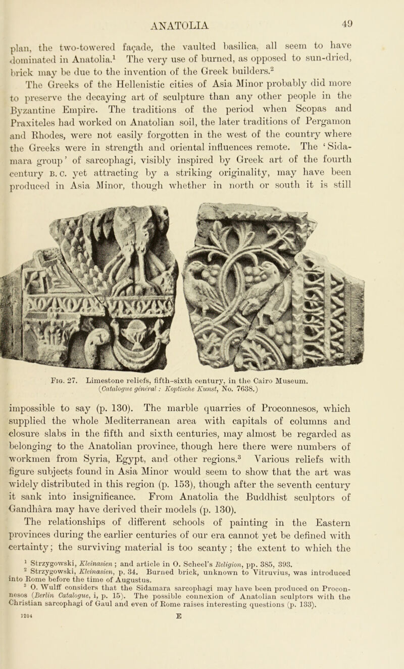 plan, the two-towered fa9ade, the vaulted basilica, all seem to have dominated in Anatolia.1 The very use of burned, as opposed to sun-dried, brick may be due to the invention of the Greek builders.2 The Greeks of the Hellenistic cities of Asia Minor probably did more to preserve the decaying art of sculpture than any other people in the Byzantine Empire. The traditions of the period when Scopas and Praxiteles had worked on Anatolian soil, the later traditions of Pergamon and Rhodes, were not easily forgotten in the west of the country where the Greeks were in strength and oriental influences remote. The ‘ Sida- mara group ’ of sarcophagi, visibly inspired by Greek art of the fourth century B. c. yet attracting by a striking originality, may have been produced in Asia Minor, though whether in north or south it is still Fig. 27. Limestone reliefs, fifth-sixth century, in the Cairo Museum. {Catalogue general: Koptische Kunst, No. 7638.) impossible to say (p. 130). The marble quarries of Proconnesos, which supplied the whole Mediterranean area with capitals of columns and closure slabs in the fifth and sixth centuries, may almost be regarded as belonging to the Anatolian province, though here there were numbers of workmen from Syria, Egypt, and other regions.3 Various reliefs with figure subjects found in Asia Minor would seem to show that the art was widely distributed in this region (p. 153), though after the seventh century it sank into insignificance. From Anatolia the Buddhist sculptors of Gandhara may have derived their models (p. 130). The relationships of different schools of painting in the Eastern provinces during the earlier centuries of our era cannot yet be defined with certainty; the surviving material is too scanty; the extent to which the 1 Strzygowski, Kleinasien ; and article in 0. Scheel’s Religion, pp. 385, 393. Strzygowski, Kleinasien, p. 34. Burned brick, unknown to Vitruvius, was introduced into Rome before the time of Augustus. 0. Wulff considers that the Sidamara sarcophagi may have been produced on Proeon- nesos (Berlin Catalogue, i, p. 15). The possible connexion of Anatolian sculptors with the Christian sarcophagi of Gaul and even of Rome raises interesting questions (p. 133). E ] 204