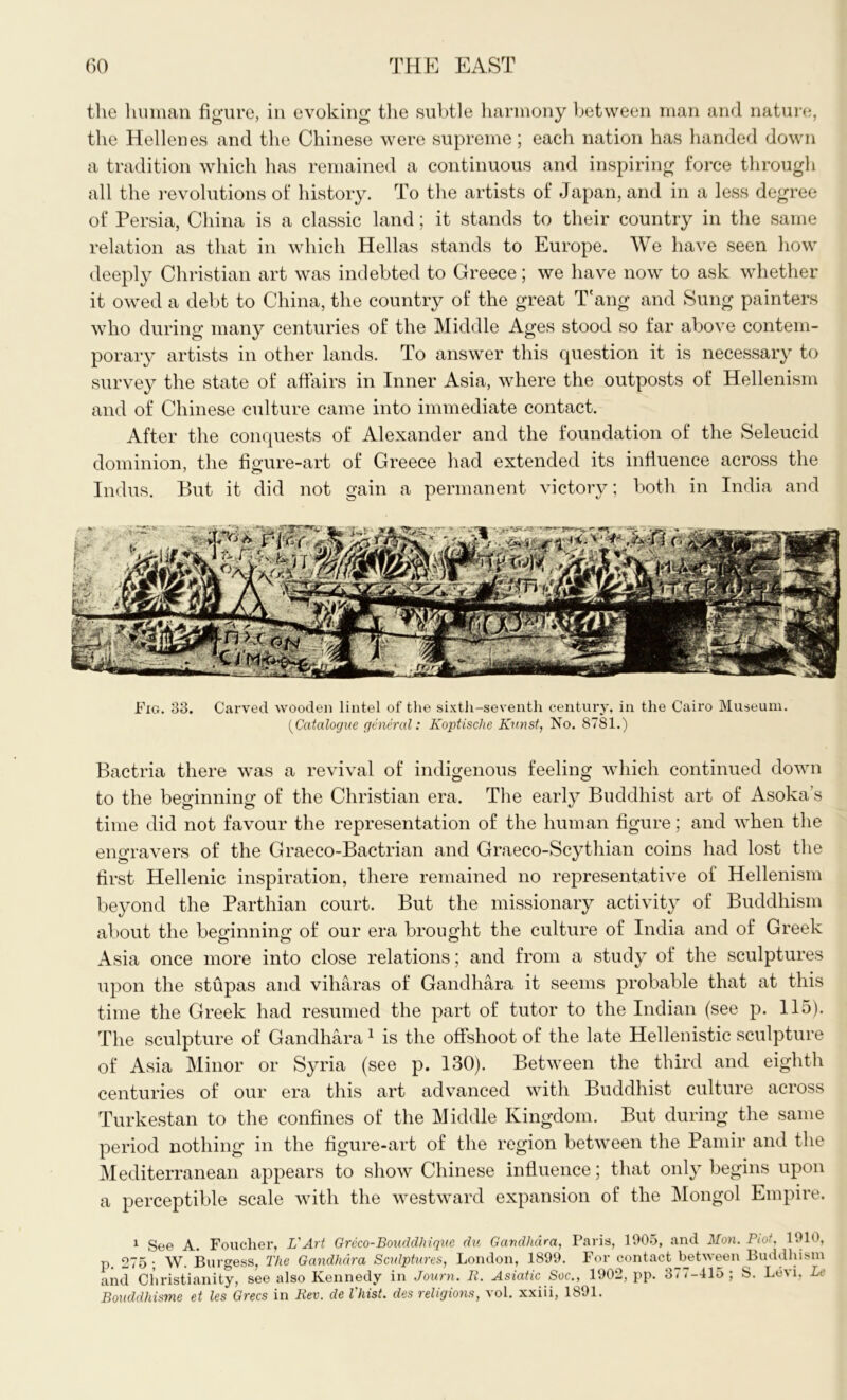 the human figure, in evoking the subtle harmony between man and nature, the Hellenes and the Chinese were supreme; each nation has handed down a tradition which has remained a continuous and inspiring force through all the revolutions of history. To the artists of Japan, and in a less degree of Persia, China is a classic land; it stands to their country in the same relation as that in which Hellas stands to Europe. We have seen how deeply Christian art was indebted to Greece; we have now to ask whether it owed a debt to China, the country of the great T'ang and Sung painters who during many centuries of the Middle Ages stood so far above contem- porary artists in other lands. To answer this question it is necessary to survey the state of affairs in Inner Asia, where the outposts of Hellenism and of Chinese culture came into immediate contact. After the conquests of Alexander and the foundation of the Seleucid dominion, the figure-art of Greece had extended its influence across the 7 O Indus. But it did not gain a permanent victory; both in India and Fig. 33. Carved wooden lintel of the sixth-seventh century, in the Cairo Museum. (Catalogue general: Koptische Kunst, No. 8781.) Bactria there was a revival of indigenous feeling which continued down to the beginning of the Christian era. The early Buddhist art of Asoka s time did not favour the representation of the human figure; and when the engravers of the Graeco-Bactrian and Graeco-Scythian coins had lost the first Hellenic inspiration, there remained no representative of Hellenism beyond the Parthian court. But the missionary activity of Buddhism about the beginning of our era brought the culture of India and of Greek Asia once more into close relations; and from a study of the sculptures upon the stupas and viharas of Gandhara it seems probable that at this time the Greek had resumed the part of tutor to the Indian (see p. 115). The sculpture of Gandhara1 is the offshoot of the late Hellenistic sculpture of Asia Minor or Syria (see p. 130). Between the third and eighth centuries of our era this art advanced with Buddhist culture across Turkestan to the confines of the Middle Kingdom. But during the same period nothing in the figure-art of the region between the Pamir and the Mediterranean appears to show Chinese influence; that only begins upon a perceptible scale with the westward expansion of the Mongol Empire. 1 See A. Foucher, L'Art Greco-Bouddhique du Gandhara, Paris, 1905, and Mon. Plot, 1910, p. 275; W. Burgess, The Gandhara Sculptures, London, 1899. For contact between Buddhism and Christianity, see also Kennedy in Journ. R. Asiatic Soc., 1902, pp. 3-7-415; S. Levi, Lc Boudclhisme et les Grecs in Rev. de Vhist. des religions, vol. xxiii, 1891.