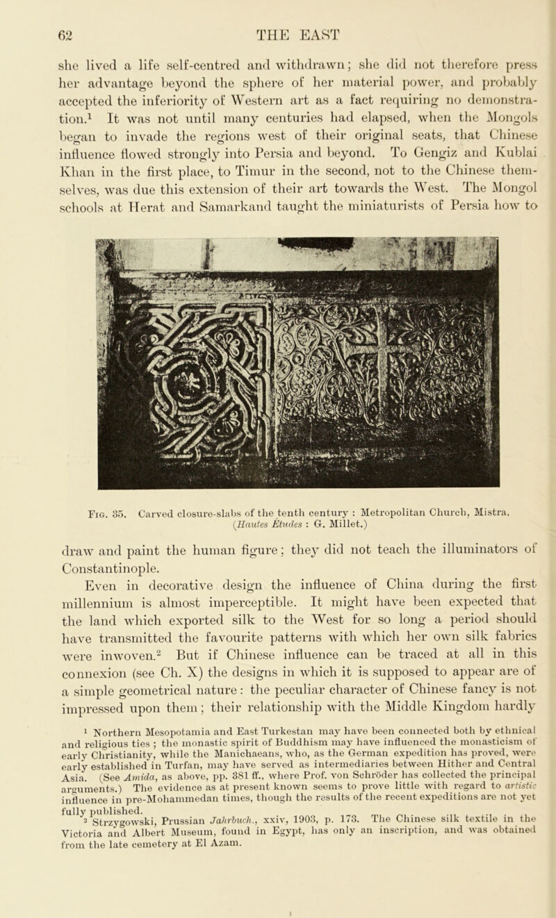 she lived a life self-centred and withdrawn; she did not therefore press her advantage beyond the sphere of her material power, and probably accepted the inferiority of Western art as a fact requiring no demonstra- tion.1 It was not until many centuries had elapsed, when the Mongols began to invade the regions west of their original seats, that Chinese influence flowed strongly into Persia and beyond. To Gengiz and Kublai Khan in the first place, to Timur in the second, not to the Chinese them- selves, was due this extension of their art towards the West. The Mongol schools at Herat and Samarkand taught the miniaturists of Persia how to Fig. 35. Carved closure-slabs of the tenth century : Metropolitan Church, Mistra. (Hautes Etudes : G. Millet.) draw and paint the human figure; they did not teach the illuminators ol Constantinople. Even in decorative design the influence of China during the first millennium is almost imperceptible. It might have been expected that the land which exported silk to the West for so long a period should have transmitted the favourite patterns with which her own silk fabrics were inwoven.2 But if Chinese influence can be traced at all in this connexion (see Ch. X) the designs in which it is supposed to appear are of a simple geometrical nature: the peculiar character of Chinese fancy is not impressed upon them; their relationship with the Middle Kingdom hardly 1 Northern Mesopotamia and East Turkestan may have been connected both by ethnical and religious ties ; the monastic spirit of Buddhism may have influenced the monasticism of early Christianity, while the Manichaeans, who, as the German expedition has proved, were early established in Turfan, may have served as intermediaries between Hither and Central Asia. (See Amida, as above, pp. 381 ff., where Prof, von Schroder has collected the principal arguments.) The evidence as at present known seems to prove little with regard to artistic influence in pre-Mohannnedan times, though the results of the recent expeditions are not yet fully published. 3 Strzygowski, Prussian Jahrbuch., xxiv, 1903, p. 173. The Chinese silk textile in the Victoria and Albert Museum, found in Egypt, has only an inscription, and was obtained from the late cemetery at El Azam. J