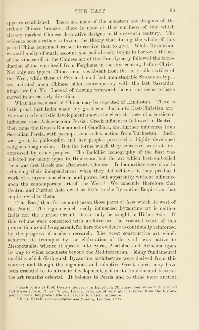 appears established. There are none of the monsters and dragons of the archaic Chinese bronzes; there is none of that curliness of line which already marked Chinese decorative designs in the seventh century. Hie evidence seems rather to favour the theory that during the whole of this period China continued rather to receive than to give. While Byzantium was still a city of small account, she had already begun to borrow ; the use of the vine-scroll in the Chinese art of the Han dynasty followed the intio- duction of the vine itself from Ferghana in the first century before Christ. Not only are typical Chinese motives absent from the early silk textiles of the West, while those of Persia abound, but unmistakable Sassanian types are imitated upon Chinese silks contemporary with the last Sassanian kings (see Ch. X). Instead of flowing westward the current seems to have moved in an easterly direction. What has been said of China may be repeated of Hindostan. There is little proof that India made any great contribution to East-C hristian art.1 Her own early artistic development shows the clearest traces of a persistent influence from Achaemenian Persia; Greek influences followed in Bactria; then came the Graeco-Roman art of Gandhara, and further influences from Sassanian Persia, with perhaps some reflex action from Turkestan. India was great in philosophy, and her peoples possessed a highly developed religious imagination. But the forms which they conceived were at first expressed by other peoples. The Buddhist iconography of the East was indebted for many types to Hindostan, but the art which best embodied them was first Greek and afterwards Chinese. Indian artists were slow in achieving their independence: when they did achieve it, they produced work of a mysterious charm and power, but apparently without influence upon the contemporary art of the West.2 We conclude therefore that Central and Further Asia owed as little to the Byzantine Empire as that empire owed to them. ‘ The East,’ then, for us must mean those parts of Asia which lie west of the Pamir. The region which really influenced Byzantine art is neither India nor the Further Orient: it can only be sought in Hither Asia. If this volume were concerned with architecture, the essential truth of this proposition would be apparent, for here the evidence is continually reinforced by the progress of modern research. The great constructive art which achieved its triumphs by the elaboration of the vault was native to Mesopotamia, whence it spread into Syria, Anatolia, and Armenia upon its way to wider conquests beyond the Mediterranean. Many fundamental qualities which distinguish Byzantine architecture were derived from this source; and though the ingenious and adaptive Greek spirit may have been essential to its ultimate development, yet in its fundamental features the art remains oriental. It belongs to Persia and to those more ancient 1 Such points as Prof. Petrie’s discovery in Egypt of a Ptolemaic tombstone with a wheel and trisula (Journ. R. Asiatic Soc., 1898, p. 875), are of very great interest from the historic point of view, but prove little with regard to artistic influence. 2 E. B. Havell, Indian Sculpture and Painting, London, 1908.
