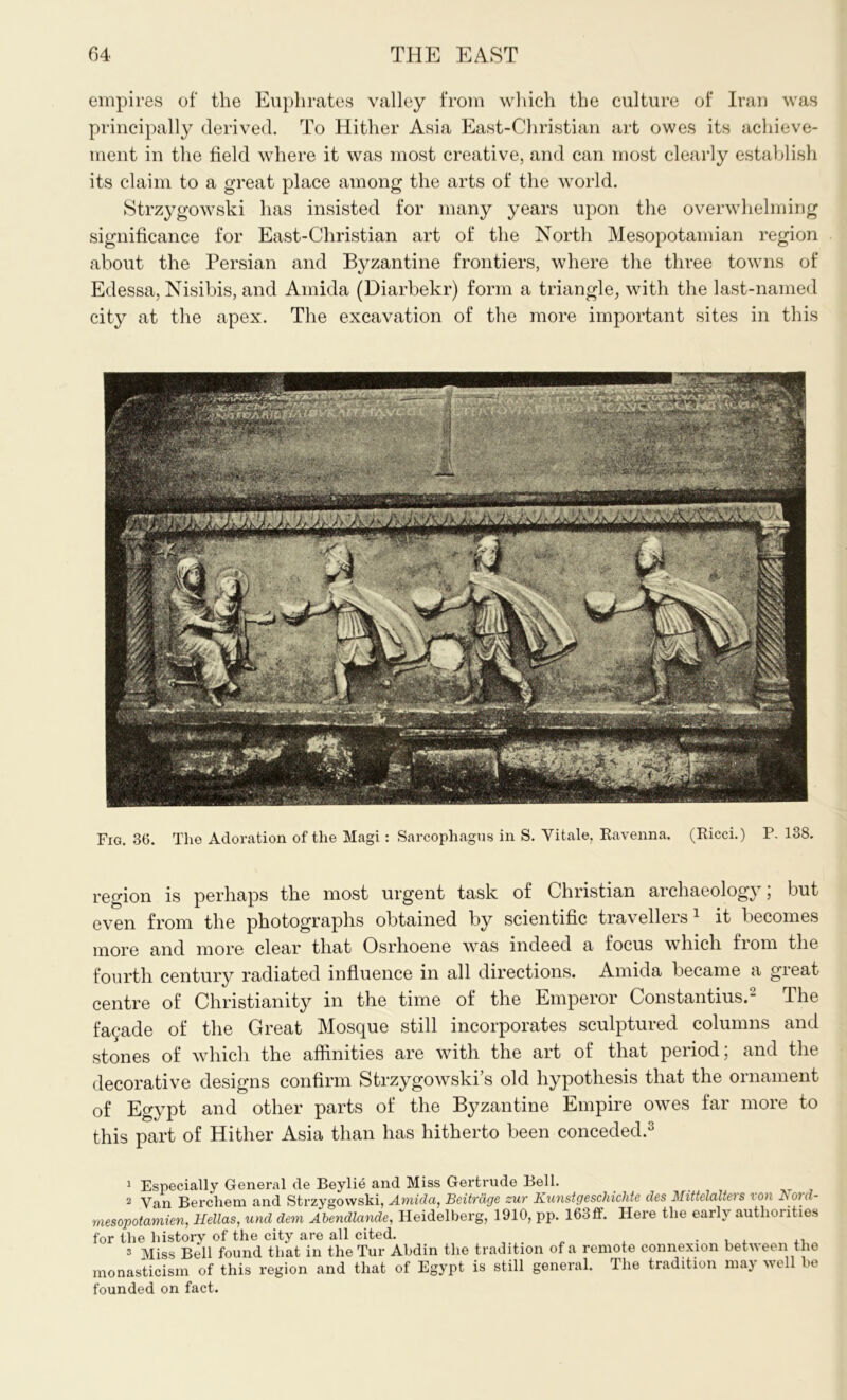 empires of the Euphrates valley from which the culture of Iran was principally derived. To Hither Asia East-Christian art owes its achieve- ment in the field where it was most creative, and can most clearly establish its claim to a great place among the arts of the world. Strzygowski has insisted for many years upon the overwhelming significance for East-Christian art of the North Mesopotamian region about the Persian and Byzantine frontiers, where the three towns of Edessa, Nisibis, and Amida (Diarbekr) form a triangle, with the last-named city at the apex. The excavation of the more important sites in this Fig. 36. The Adoration of the Magi : Sarcophagus in S. Vitale, Ravenna. (Ricci.) P.138. region is perhaps the most urgent task of Christian archaeology; but even from the photographs obtained by scientific travellers 1 it becomes more and more clear that Osrhoene was indeed a focus which from the fourth century radiated influence in all directions. Amida became a great centre of Christianity in the time of the Emperor Constantius.2 The facade of the Great Mosque still incorporates sculptured columns and stones of which the affinities are with the art of that period; and the decorative designs confirm Strzygowski’s old hypothesis that the ornament of Egypt and other parts of the Byzantine Empire owes far more to this part of Hither Asia than has hitherto been conceded.3 1 Especially General cle Beylie and Miss Gertrude Bell. 2 Van Berchem and Strzygowski, Amida, Beitrdge sur Kunstgeschichte des Mittelaltei s ion Boui- mesopotamien, Hellas, und dem Abendlande, Heidelberg, 1910, pp. 163ff. Here the early authorities for the history of the city are all cited. , ., 3 Miss Bell found that in theTur Abdin the tradition of a remote connexion between the monasticism of this region and that of Egypt is still general. The tradition may well bo founded on fact.